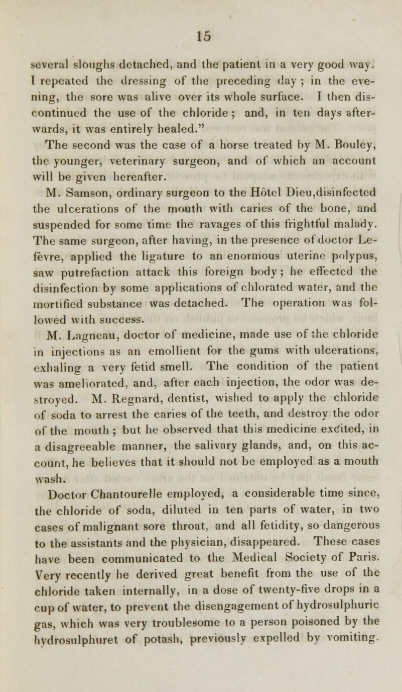several sloughs detached, and the patient in a very good way. I repeated the dressing of the preceding day ; in the eve- ning, the sore was alive over its whole surface. I then dis- continued the use of the chloride ; and, in ten days after- wards, it was entirely healed. The second was the case of a horse treated by M. Bouley, the younger, veterinary surgeon, and of which an account will be given hereafter. M. Samson, ordinary surgeon to the Hotel Dieu,disinfected the ulcerations of the mouth with caries of the bone, and suspended for some time the ravages of this frightful malady. The same surgeon, after having, in the presence of doctor Le- fevre, applied the ligature to an enormous uterine polypus, saw putrefaction attack this foreign body; he effected the disinfection by some applications of chlorated water, and the mortified substance was detached. The operation was fol- lowed with success. M. Lagneau, doctor of medicine, made use of the chloride in injections as an emollient for the gums with ulcerations, exhaling a very fetid smell. The condition of the patient was ameliorated, and, after each injection, the odor was de- stroyed. M. Regnard, dentist, wished to apply the chloride of soda to arrest the caries of the teeth, and destroy the odor of the mouth ; but he observed that this medicine excited, in a disagreeable manner, the salivary glands, and, on this ac- count, he believes that it should not be employed as a mouth wash. Doctor Chantourelle employed, a considerable time since, the chloride of soda, diluted in ten parts of water, in two cases of malignant sore throat, and all fetidity, so dangerous to the assistants and the physician, disappeared. These cases have been communicated to the Medical Society of Paris. Very recently he derived great benefit from the use of the chloride taken internally, in a dose of twenty-five drops in a cup of water, to prevent the disengagement of hydrosulphuric gas, which was very troublesome to a person poisoned by the hvdrosulphuret of potash, previously expelled by vomiting.