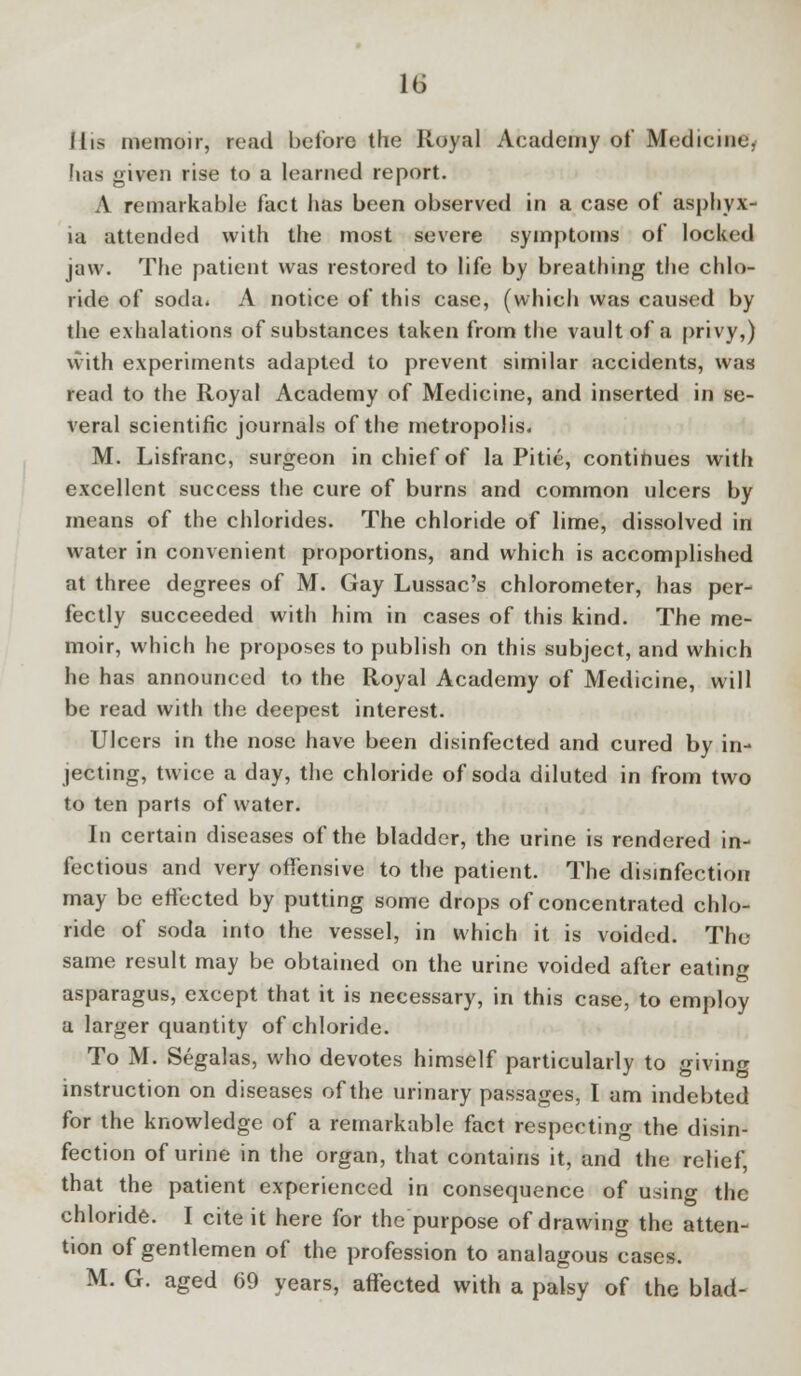 J lis memoir, read before the Royal Academy of Medicine, has given rise to a learned report. A remarkable fact has been observed in a case of asphyx- ia attended with the most severe symptoms of locked jaw. The patient was restored to life by breathing the chlo- ride of soda. A notice of this case, (which was caused by the exhalations of substances taken from the vault of a privy,) with experiments adapted to prevent similar accidents, was read to the Royal Academy of Medicine, and inserted in se- veral scientific journals of the metropolis. M. Lisfranc, surgeon in chief of la Pitie, continues with excellent success the cure of burns and common ulcers by means of the chlorides. The chloride of lime, dissolved in water in convenient proportions, and which is accomplished at three degrees of M. Gay Lussac's chlorometer, has per- fectly succeeded with him in cases of this kind. The me- moir, which he proposes to publish on this subject, and which he has announced to the Royal Academy of Medicine, will be read with the deepest interest. Ulcers in the nose have been disinfected and cured by in- jecting, twice a day, the chloride of soda diluted in from two to ten parts of water. In certain diseases of the bladder, the urine is rendered in- fectious and very offensive to the patient. The disinfection may be effected by putting some drops of concentrated chlo- ride of soda into the vessel, in which it is voided. The same result may be obtained on the urine voided after eating asparagus, except that it is necessary, in this case, to employ a larger quantity of chloride. To M. Segalas, who devotes himself particularly to giving instruction on diseases of the urinary passages, I am indebted for the knowledge of a remarkable fact respecting the disin- fection of urine in the organ, that contains it, and the relief, that the patient experienced in consequence of using the chloride. I cite it here for the purpose of drawing the atten- tion of gentlemen of the profession to analagous cases. M. G. aged 69 years, affected with a palsy of the blad-