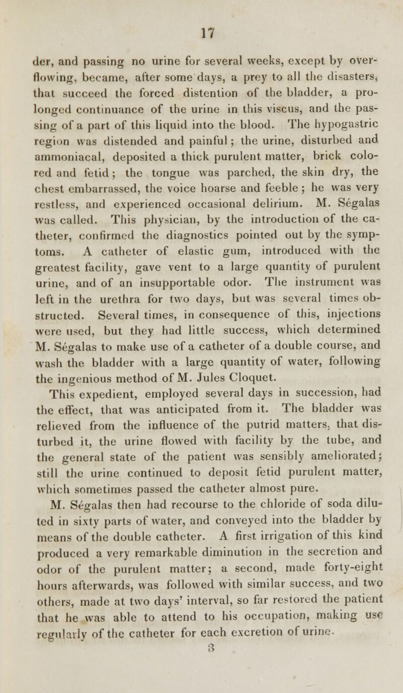der, and passing no urine for several weeks, except by over- flowing, became, after some days, a prey to all the disasters, that succeed the forced distention of the bladder, a pro- longed continuance of the urine in this viscus, and the pas- sing of a part of this liquid into the blood. The hypogastric region was distended and painful; the urine, disturbed and ammoniacal, deposited a thick purulent matter, brick colo- red and fetid; the tongue was parched, the skin dry, the chest embarrassed, the voice hoarse and feeble ; he was very restless, and experienced occasional delirium. M. Segalas was called. This physician, by the introduction of the ca- theter, confirmed the diagnostics pointed out by the symp- toms. A catheter of elastic gum, introduced with the greatest facility, gave vent to a large quantity of purulent urine, and of an insupportable odor. The instrument was left in the urethra for two days, but was several times ob- structed. Several times, in consequence of this, injections were used, but they had little success, which determined M. Segalas to make use of a catheter of a double course, and wash the bladder with a large quantity of water, following the ingenious method of M. Jules Cloquet. This expedient, employed several days in succession, had the effect, that was anticipated from it. The bladder was relieved from the influence of the putrid matters, that dis- turbed it, the urine flowed with facility by the tube, and the general state of the patient was sensibly ameliorated; still the urine continued to deposit fetid purulent matter, which sometimes passed the catheter almost pure. M. Segalas then had recourse to the chloride of soda dilu- ted in sixty parts of water, and conveyed into the bladder by- means of the double catheter. A first irrigation of this kind produced a very remarkable diminution in the secretion and odor of the purulent matter; a second, made forty-eight hours afterwards, was followed with similar success, and two others, made at two days' interval, so far restored the patient that he was able to attend to his occupation, making use regularly of the catheter for each excretion of urine. 3