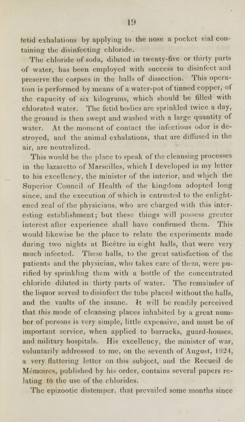 tetid exhalations by applying to the nose a pocket vial con- taining the disinfecting chloride. The chloride of soda, diluted in twenty-five or thirty parts of water, has been employed with success to disinfect and preserve the corpses in the halls of dissection. This opera- tion is performed by means of a water-pot of tinned copper, of the capacity of six kilograms, which should be filled with chlorated water. The fetid bodies are sprinkled twice a day, the ground is then swept and washed with a large quantity of water. At the moment of contact the infectious odor is de- stroyed, and the animal exhalations, that are diffused in the air, are neutralized. This would be the place to speak of the cleansing processes in the lazaretto of Marseilles, which I developed in my letter to his excellency, the minister of the interior, and which the Superior Council of Health of the kingdom adopted long since, and the execution of which is entrusted to the enlight- ened zeal of the physicians, who are charged with this inter- esting establishment; but these things will possess greater interest after experience shall have confirmed them. This would likewise be the place to relate the experiments made during two nights at Bicetre in eight halls, that were very much infected. These halls, to the great satisfaction of the patients and the physician, who takes care of them, were pu- rified by sprinkling them with a bottle of the concentrated chloride diluted in thirty parts of water. The remainder of the liquor served to disinfect the tubs placed without the halls, and the vaults of the insane. It will be readily perceived that this mode of cleansing places inhabited by a great num- ber of persons is very simple, little expensive, and must be of important service, when applied to barracks, guard-houses, and military hospitals. His excellency, the minister of war, voluntarily addressed to me, on the seventh of August, 1824, a very flattering letter on this subject, and the Recueil de Memoires, published by his order, contains several papers re- lating to the use of the chlorides. The epizootic distemper, that prevailed some months since