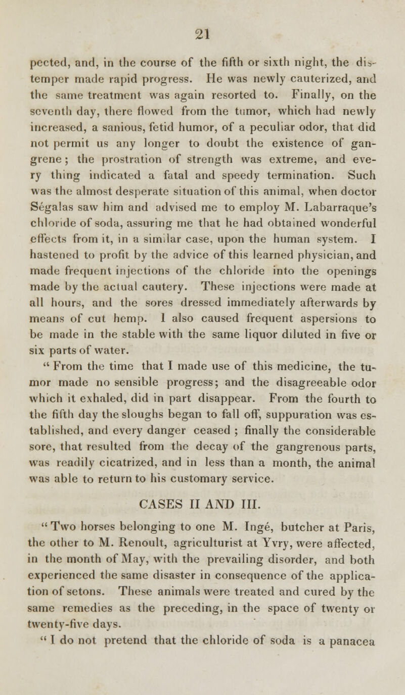 pccted, and, in the course of the fifth or sixth night, the dis- temper made rapid progress. He was newly cauterized, and the same treatment was again resorted to. Finally, on the seventh day, there flowed from the tumor, which had newly increased, a sanious, fetid humor, of a peculiar odor, that did not permit us any longer to doubt the existence of gan- grene ; the prostration of strength was extreme, and eve- ry thing indicated a fatal and speedy termination. Such was the almost desperate situation of this animal, when doctor Segalas saw him and advised me to employ M. Labarraque's chloride of soda, assuring me that he had obtained wonderful effects from it, in a similar case, upon the human system. I hastened to profit by the advice of this learned physician, and made frequent injections of the chloride into the openings made by the actual cautery. These injections were made at all hours, and the sores dressed immediately afterwards by means of cut hemp. 1 also caused frequent aspersions to be made in the stable with the same liquor dduted in five or six parts of water.  From the time that I made use of this medicine, the tu- mor made no sensible progress; and the disagreeable odor which it exhaled, did in part disappear. From the fourth to the fifth day the sloughs began to fall off, suppuration was es- tablished, and every danger ceased ; finally the considerable sore, that resulted from the decay of the gangrenous parts, was readily cicatrized, and in less than a month, the animal was able to return to his customary service. CASES II AND III.  Two horses belonging to one M. Inge, butcher at Paris, the other to M. Renoult, agriculturist at Yvry, were affected, in the month of May, with the prevailing disorder, and both experienced the same disaster in consequence of the applica- tion of setons. These animals were treated and cured by the same remedies as the preceding, in the space of twenty or twenty-five days.  I do not. pretend that the chloride of soda is a panacea