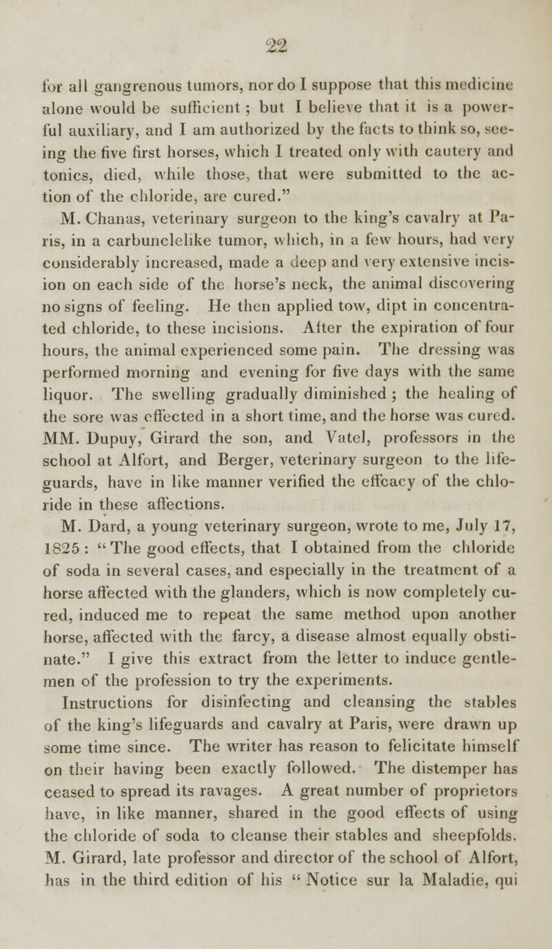 tor all gangrenous tumors, nor do I suppose that this medicine alone would be sufficient ; but I believe that it is a power- ful auxiliary, and I am authorized by the facts to think so, see- ing the five first horses, which I treated only with cautery and tonics, died, while those, that were submitted to the ac- tion of the chloride, are cured. M. Chanas, veterinary surgeon to the king's cavalry at Pa- ris, in a carbunclelike tumor, which, in a few hours, had very considerably increased, made a deep and very extensive incis- ion on each side of the horse's neck, the animal discovering no signs of feeling. He then applied tow, dipt in concentra- ted chloride, to these incisions. Alter the expiration of four hours, the animal experienced some pain. The dressing was performed morning and evening for five days with the same liquor. The swelling gradually diminished ; the healing of the sore was effected in a short time, and the horse was cured. MM. Dupuy, Girard the son, and Vatcl, professors in the school at Alfort, and Berger, veterinary surgeon to the life- guards, have in like manner verified the effcacy of the chlo- ride in these affections. M. Dard, a young veterinary surgeon, wrote to me, July 17, 1825: The good effects, that I obtained from the chloride of soda in several cases, and especially in the treatment of a horse affected with the glanders, which is now completely cu- red, induced me to repeat the same method upon another horse, affected with the farcy, a disease almost equally obsti- nate. I give this extract from the letter to induce gentle- men of the profession to try the experiments. Instructions for disinfecting and cleansing the stables of the king's lifeguards and cavalry at Paris, were drawn up some time since. The writer has reason to felicitate himself on their having been exactly followed. The distemper has ceased to spread its ravages. A great number of proprietors have, in like manner, shared in the good effects of using the chloride of soda to cleanse their stables and sheepfolds. M. Girard, late professor and director of the school of Alfort, has in the third edition of his  Notice sur la Maladie, qui