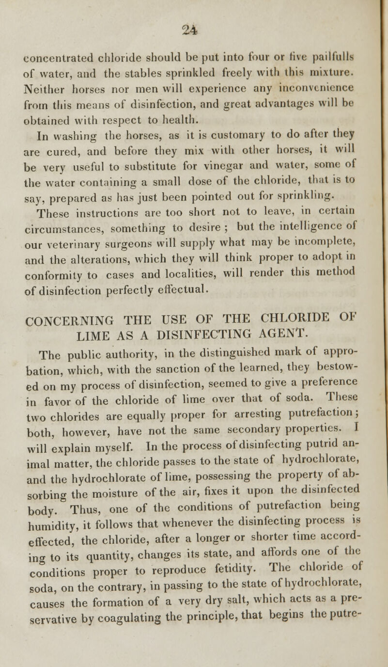 concentrated chloride should be put into four or rive pailfulls of water, and the stables sprinkled freely with this mixture. Neither horses nor men will experience any inconvenience from this means of disinfection, and great advantages will be obtained with respect to health. In washing the horses, as it is customary to do after they are cured, and before they mix with other horses, it wdl be very useful to substitute for vinegar and water, some of the water containing a small dose of the chloride, that is to say, prepared as has just been pointed out for sprinkling. These instructions are too short not to leave, in certain circumstances, something to desire ; but the intelligence of our veterinary surgeons will supply what may be incomplete, and the alterations, which they will think proper to adopt in conformity to cases and localities, will render this method of disinfection perfectly effectual. CONCERNING THE USE OF THE CHLORIDE OF LIME AS A DISINFECTING AGENT. The public authority, in the distinguished mark of appro- bation, which, with the sanction of the learned, they bestow- ed on my process of disinfection, seemed to give a preference in favor of the chloride of lime over that of soda. These two chlorides are equally proper for arresting putrefaction; both, however, have not the same secondary properties. I will explain myself. In the process of disinfecting putrid an- imal matter, the chloride passes to the state of hydrochlorate, and the hydrochlorate of lime, possessing the property of ab- sorbing the moisture of the air, fixes it upon the disinfected body. Thus, one of the conditions of putrefaction being humidity, it follows that whenever the disinfecting process is effected, the chloride, after a longer or shorter time accord- ing to its quantity, changes its state, and affords one of the conditions proper to reproduce fetidity. The chloride of soda, on the contrary, in passing to the state of hydrochlorate, causes the formation of a very dry salt, which acts as a pre- servative by coagulating the principle, that begins the putre-