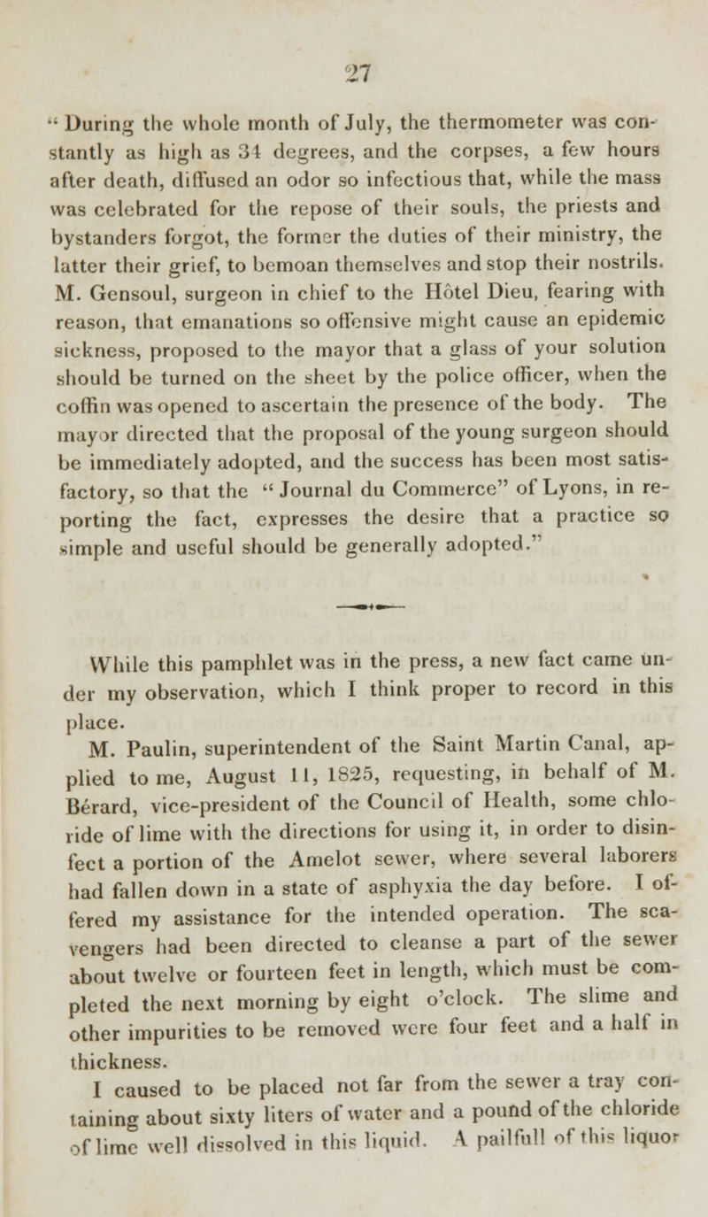  During the whole month of July, the thermometer was con- stantly as high as 34 degrees, and the corpses, a few hours after death, diffused an odor so infectious that, while the mass was celebrated for the repose of their souls, the priests and bystanders forgot, the former the duties of their ministry, the latter their grief, to bemoan themselves and stop their nostrils. M. Gensoul, surgeon in chief to the Hotel Dieu, fearing with reason, that emanations so offensive might cause an epidemic sickness, proposed to the mayor that a glass of your solution should be turned on the sheet by the police officer, when the coffin was opened to ascertain the presence of the body. The mayor directed that the proposal of the young surgeon should be immediately adopted, and the success has been most satis- factory, so that the  Journal du Commerce of Lyons, in re- porting the fact, expresses the desire that a practice so simple and useful should be generally adopted. While this pamphlet was in the press, a new fact came un- der my observation, which I think proper to record in this place. M. Paulin, superintendent of the Saint Martin Canal, ap- plied tome, August 11, 1825, requesting, in behalf of M. Berard, vice-president of the Council of Health, some chlo- ride of lime with the directions for using it, in order to disin- fect a portion of the Amelot sewer, where several laborers had fallen down in a state of asphyxia the day before. I of- fered my assistance for the intended operation. The sca- vengers had been directed to cleanse a part of the sewer about twelve or fourteen feet in length, which must be com- pleted the next morning by eight o'clock. The slime and other impurities to be removed were four feet and a half in thickness. I caused to be placed not far from the sewer a tray con- taining about sixty liters of water and a pound of the chloride of lime well dissolved in this liquid. A pailful] of this liquor