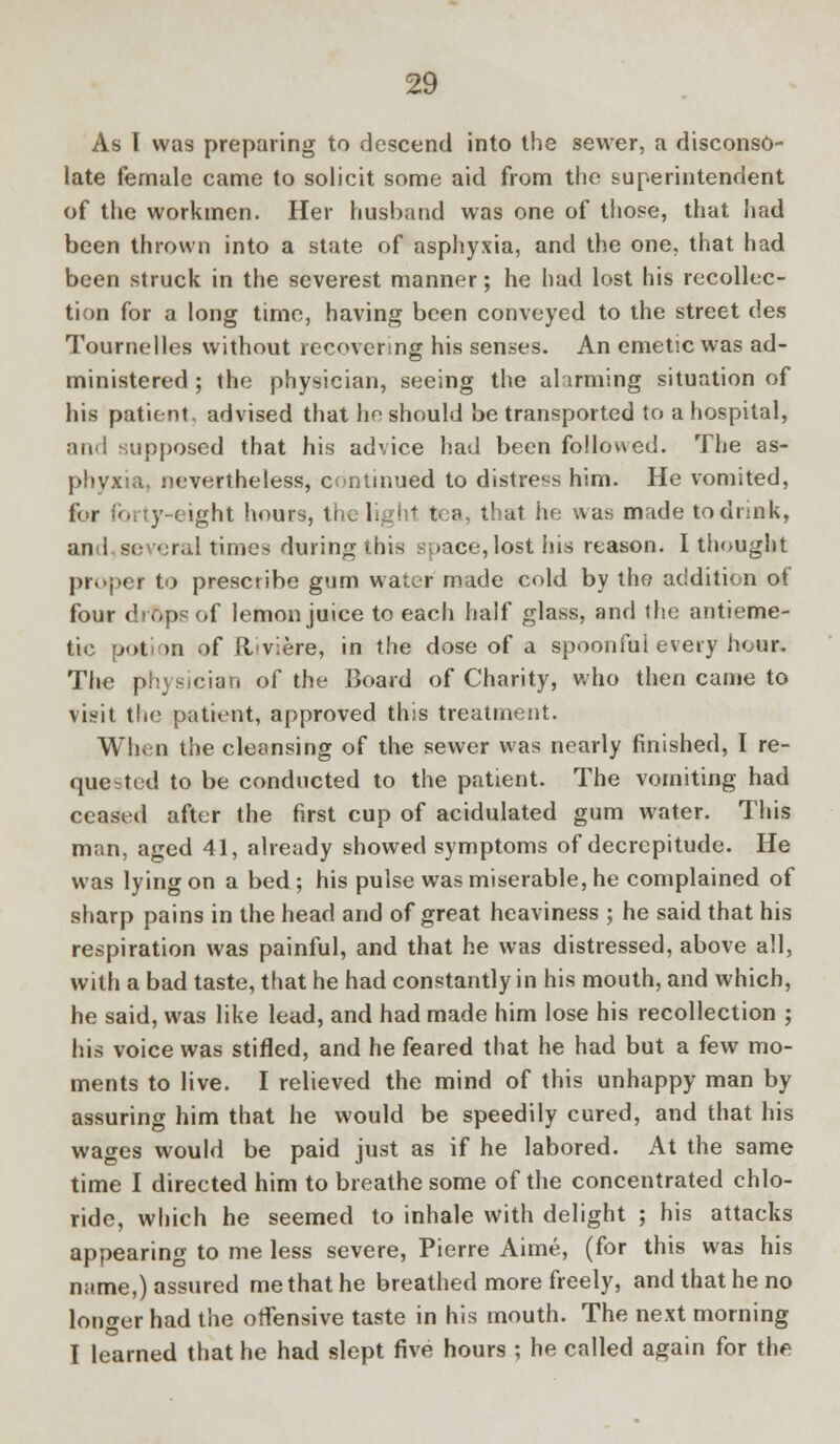 As T was preparing to descend into the sewer, a disconso- late female came to solicit some aid from the superintendent of the workmen. Her husband was one of those, that had been thrown into a state of asphyxia, and the one, that had been struck in the severest manner; he had lost his recollec- tion for a long time, having been conveyed to the street des Tournelles without recovering his senses. An emetic was ad- ministered ; the physician, seeing the alarming situation of his patient, advised that he should be transported to a hospital, and supposed that his advice had been followed. The as- phyxia, nevertheless, continued to distress him. He vomited, l'< r ' y eight hours, the light tea, that he was made to drink, and so <;ral times during this suace,lost his reason. I thought proper to prescribe gum water made cold by the addition of four drops of lemon juice to each half glass, and the antieme- tic potion of il'viere, in the dose of a spoonfui every hour. The physician of the Board of Charity, who then came to visit the patient, approved this treatment. When the cleansing of the sewer was nearly finished, I re- quested to be conducted to the patient. The vomiting had ceased after the first cup of acidulated gum water. This man, aged 41, already showed symptoms of decrepitude. He was lying on a bed ; his pulse was miserable, he complained of sharp pains in the head and of great heaviness ; he said that his respiration was painful, and that he was distressed, above all, with a bad taste, that he had constantly in his mouth, and which, he said, was like lead, and had made him lose his recollection ; his voice was stifled, and he feared that he had but a few mo- ments to live. I relieved the mind of this unhappy man by assuring him that he would be speedily cured, and that his wages would be paid just as if he labored. At the same time I directed him to breathe some of the concentrated chlo- ride, which he seemed to inhale with delight ; his attacks appearing to me less severe, Pierre Aime, (for this was his name,) assured me that he breathed more freely, and that he no longer had the offensive taste in his mouth. The next morning I learned that he had slept five hours ; he called again for the