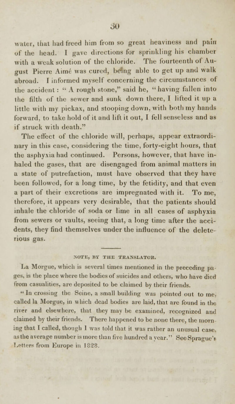 so water, that had freed him from so great heaviness and pain of the head. I gave directions for sprinkling his chamber with a weak solution of the chloride. The fourteenth of Au- gust Pierre Aime was cured, being able to get up and walk abroad. I informed myself concerning the circumstances of the accident:  A rough stone, said he, having fallen into the filth of the sewer and sunk down there, I lifted it up a little with my pickax, and stooping down, with both my hands forward, to take hold of it and lift it out, I fell senseless and as if struck with death. The effect of the chloride will, perhaps, appear extraordi- nary in this case, considering the time, forty-eight hours, that the asphyxia had continued. Persons, however, that have in- haled the gases, that are disengaged from animal matters in a state of putrefaction, must have observed that they have been followed, for a long time, by the fetidity, and that even a part of their excretions are impregnated with it. To me, therefore, it appears very desirable, that the patients should inhale the chloride of soda or lime in all cases of asphyxia from sewers or vaults, seeing that, a long time after the acci- dents, they find themselves under the influence of the delete- rious gas. NOTE, UV THE TRANSLATOR La Morgue, which is several times mentioned in the preceding pa ges, is the place where the bodies of suicides and others, who have died from casualities, are deposited to be claimed by their friends.  In crossing the Seine, a small building was pointed out to me. called la Morgue, in which dead bodies are laid, that arc found in the river and elsewhere, that they may be examined, recognized and claimed by their friends. There happened to be none there, the morn ing that I called, though 1 was told that it was rather an unusual case, as the average number is more than live hundred a year. SecSpragueV Letters from Europe in 1828.