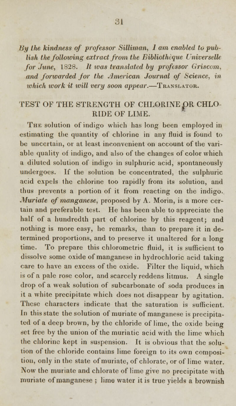 By the kindness of professor Silliman, 1 am enabled to pub- lish the following extract from the Bibliothcque Universellc for June, 1828. It was translated by professor Griscom, and forwarded for the American Journal of Science, in which work it will very soon appear.—Translator. TEST OF THE STRENGTH OF CHLORINE pR CHLO- RIDE OF LIME. The solution of indigo which has long been employed in estimating the quantity of chlorine in any fluid is found to be uncertain, or at least inconvenient on account of the vari- able quality of indigo, and also of the changes of color which a diluted solution of indigo in sulphuric acid, spontaneously undergoes. If the solution be concentrated, the sulphuric acid expels ihe chlorine too rapidly from its solution, and thus prevents a portion of it from reacting on the indigo. Muriate of manganese, proposed by A. Morin, is a more cer- tain and preferable test. He has been able to appreciate the half of a hundredth part of chlorine by this reagent; and nothing is more easy, he remarks, than to prepare it in de- termined proportions, and to preserve it unaltered for a long time. To prepare this chlorometric fluid, it is sufficient to dissolve some oxide of manganese in hydrochloric acid taking care to have an excess of the oxide. Filter the liquid, which is of a pale rose color, and scarcely reddens litmus. A single drop of a weak solution of subcarbonate of soda produces in it a white precipitate which does not disappear by agitation. These characters indicate that the saturation is sufficient. In this state the solution of muriate of manganese is precipita- ted of a deep brown, by the chloride of lime, the oxide being set free by the union of the muriatic acid with the lime which the chlorine kept in suspension. It is obvious that the solu- tion of the chloride contains lime foreign to its own composi- tion, only in the state of muriate, of chlorate, or of lime water. Now the muriate and chlorate of lime give no precipitate with muriate of manganese ; lime water it is true yields a brownish