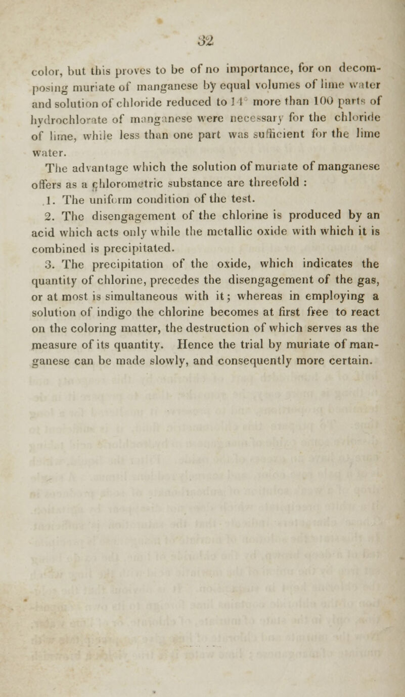 color, but this proves to be of no importance, for on decom- posing muriate of manganese by equal volumes of lime water and solution of chloride reduced to U more than 100 part of hvdrochlorate of manganese were necessary for the chloride of bine, while less than one part was sufficient for the lime water. The advantage which the solution of muriate of manganese offers as a chlorometric substance are threefold : 1. The uniform condition of the test. 2. The disengagement of the chlorine is produced by an acid which acts only while the metallic oxide with which it is combined is precipitated. 3. The precipitation of the oxide, which indicates the quantity of chlorine, precedes the disengagement of the gas, or at most is simultaneous with it; whereas in employing a solution of indigo the chlorine becomes at first free to react on the coloring matter, the destruction of which serves as the measure of its quantity. Hence the trial by muriate of man- ganese can be made slowly, and consequently more certain.