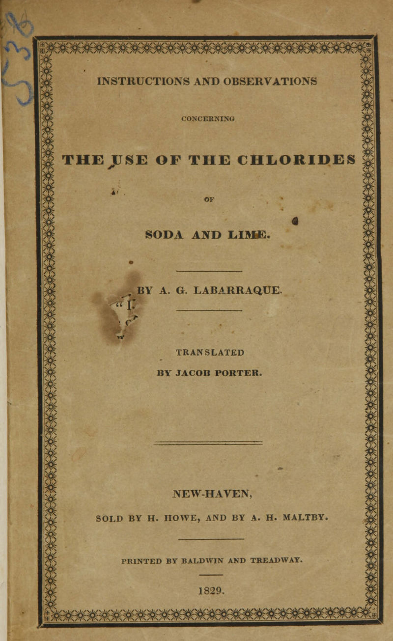 INSTRUCTIONS AND OBSERVATIONS CONCERNING THEJUSE OF THE CHLORIDES 3K SODA AND LIME. , BY A. G. LABARRAQUE. I-* . r c TRANSLATED BY JACOB PORTER. NEW-HAVEN, SOLD BY H. HOWE, AND BY A. H. MALTBY. PRINTED BY BALDWIN AND TREADWAY. 1829.