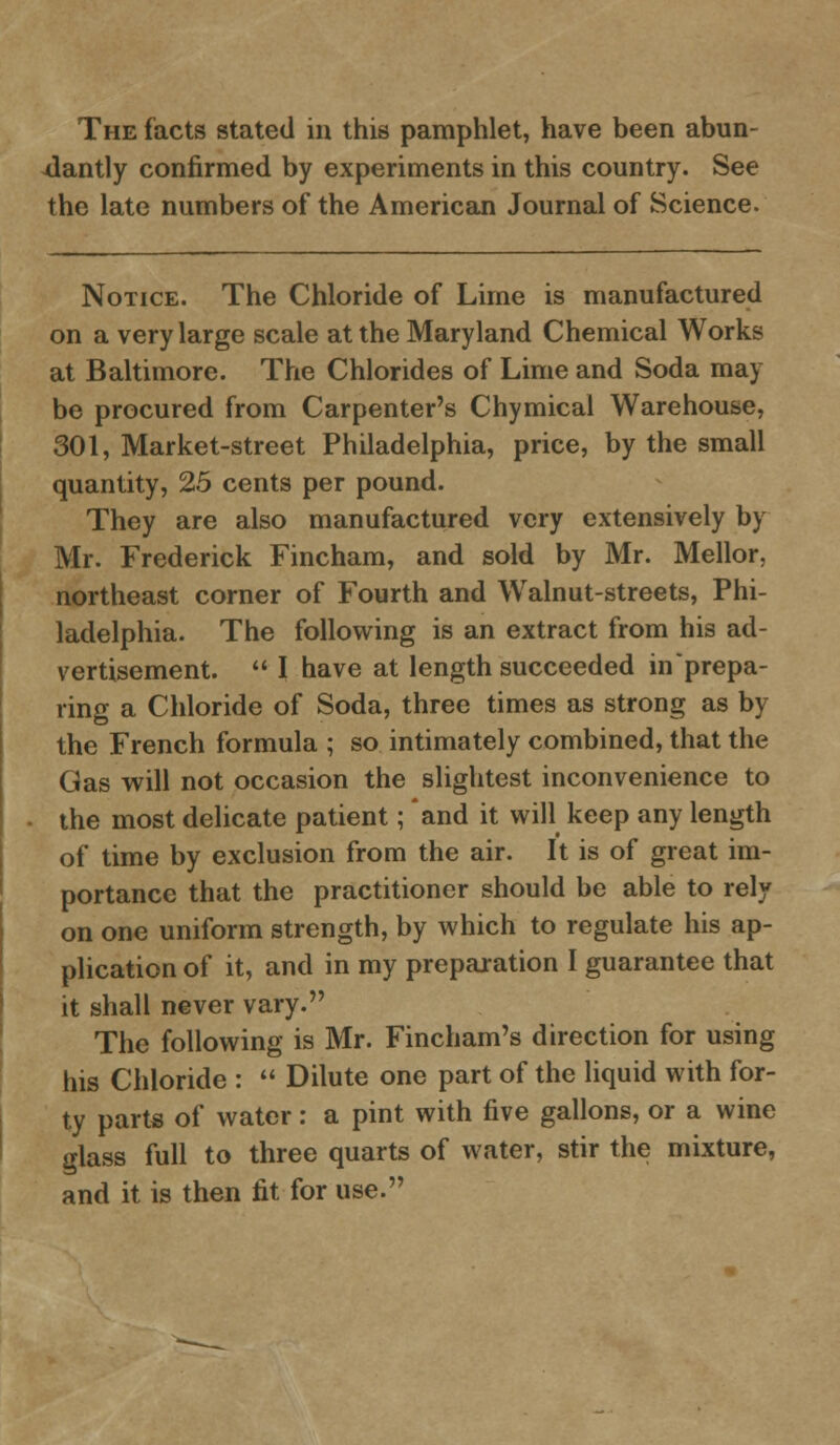 The facts stated in this pamphlet, have been abun- dantly confirmed by experiments in this country. See the late numbers of the American Journal of Science. Notice. The Chloride of Lime is manufactured on a very large scale at the Maryland Chemical Works at Baltimore. The Chlorides of Lime and Soda may be procured from Carpenter's Chymical Warehouse, 301, Market-street Philadelphia, price, by the small quantity, 25 cents per pound. They are also manufactured very extensively by Mr. Frederick Fincham, and sold by Mr. Mellor, northeast corner of Fourth and Walnut-streets, Phi- ladelphia. The following is an extract from his ad- vertisement.  I have at length succeeded in prepa- ring a Chloride of Soda, three times as strong as by the French formula ; so intimately combined, that the Gas will not occasion the slightest inconvenience to the most delicate patient; and it will keep any length of time by exclusion from the air. It is of great im- portance that the practitioner should be able to rely on one uniform strength, by which to regulate his ap- plication of it, and in my preparation I guarantee that it shall never vary. The following is Mr. Fincham's direction for using his Chloride :  Dilute one part of the liquid with for- ty parts of water: a pint with five gallons, or a wine glass full to three quarts of water, stir the mixture, and it is then fit for use.