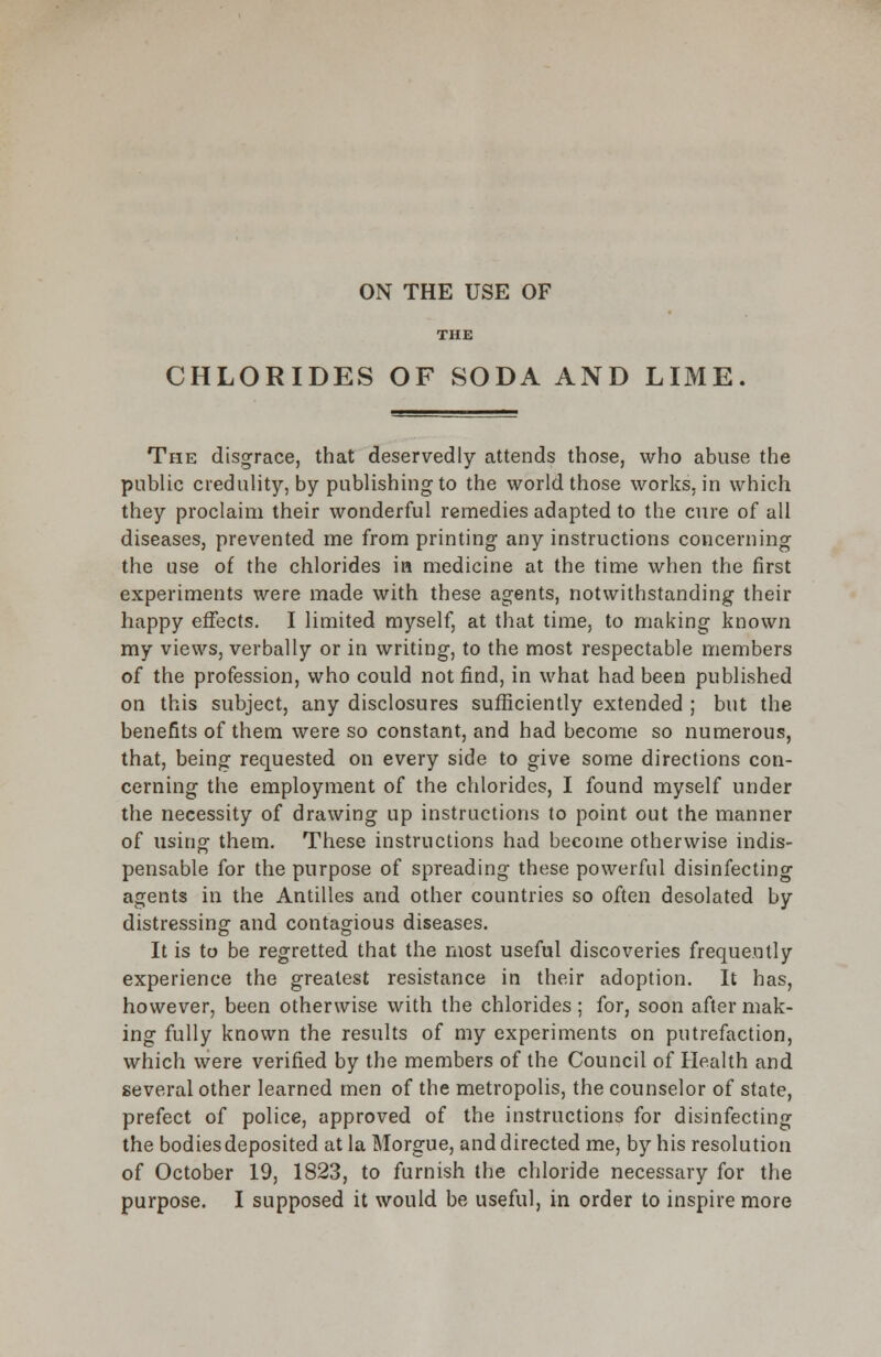 ON THE USE OF THE CHLORIDES OF SODA AND LIME. The disgrace, that deservedly attends those, who abuse the public credulity, by publishing to the world those works, in which they proclaim their wonderful remedies adapted to the cure of all diseases, prevented me from printing any instructions concerning the use of the chlorides in medicine at the time when the first experiments were made with these agents, notwithstanding their happy effects. I limited myself, at that time, to making known my views, verbally or in writing, to the most respectable members of the profession, who could not find, in what had been published on this subject, any disclosures sufficiently extended ; but the benefits of them were so constant, and had become so numerous, that, being requested on every side to give some directions con- cerning the employment of the chlorides, I found myself under the necessity of drawing up instructions to point out the manner of using them. These instructions had become otherwise indis- pensable for the purpose of spreading these powerful disinfecting agents in the Antilles and other countries so often desolated by distressing and contagious diseases. It is to be regretted that the most useful discoveries frequently experience the greatest resistance in their adoption. It has, however, been otherwise with the chlorides; for, soon after mak- ing fully known the results of my experiments on putrefaction, which were verified by the members of the Council of Health and several other learned men of the metropolis, the counselor of state, prefect of police, approved of the instructions for disinfecting the bodies deposited at la Morgue, and directed me, by his resolution of October 19, 1823, to furnish the chloride necessary for the purpose. I supposed it would be useful, in order to inspire more