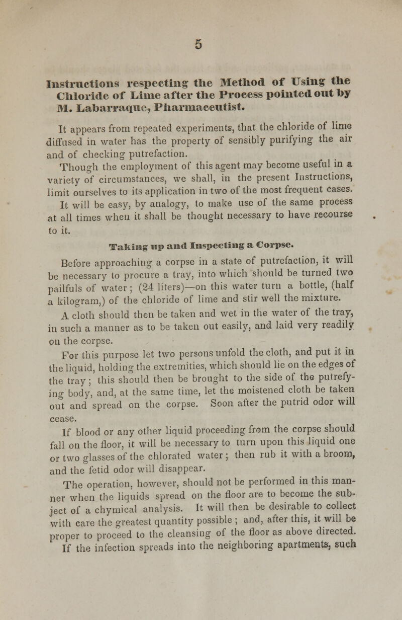 Instructions respecting the Method of Using the Chloride of Lime after the Process pointed out by M. Liabarraque, Pharmaceutist. It appears from repeated experiments, that the chloride of lime diffused in water has the property of sensibly purifying the air and of checking putrefaction. Though the employment of this agent may become useful in a variety of circumstances, we shall, in the present Instructions, limit ourselves to its application in two of the most frequent cases. It will be easy, by analogy, to make use of the same process at all times when it shall be thought necessary to have recourse to it. Taking up and Inspecting a Corpse. Before approaching a corpse in a state of putrefaction, it will be necessary to procure a tray, into which should be turned two pailfuls of water ; (24 liters)—on this water turn a bottle, (half a kilogram,) of the chloride of lime and stir well the mixture. A cloth should then be taken and wet in the water of the tray, in such a manner as to be taken out easily, and laid very readily on the corpse. For this purpose let two persons unfold the cloth, and put it in the liquid, holding the extremities, which should lie on the edges of the tray; this should then be brought to the side of the putrefy- ing body, and, at the same time, let the moistened cloth be taken out and spread on the corpse. Soon after the putrid odor will cease. If blood or any other liquid proceeding from the corpse should fall on the floor, it will be necessary to turn upon this liquid one or two glasses of the chlorated water ; then rub it with a broom, and the fetid odor will disappear. The operation, however, should not be performed in this man- ner when the liquids spread on the floor are to become the sub- ject of a chymical analysis. It will then be desirable to collect with care the greatest quantity possible ; and, after this, it will be proper to proceed to the cleansing of the floor as above directed. If the infection spreads into the neighboring apartments, such