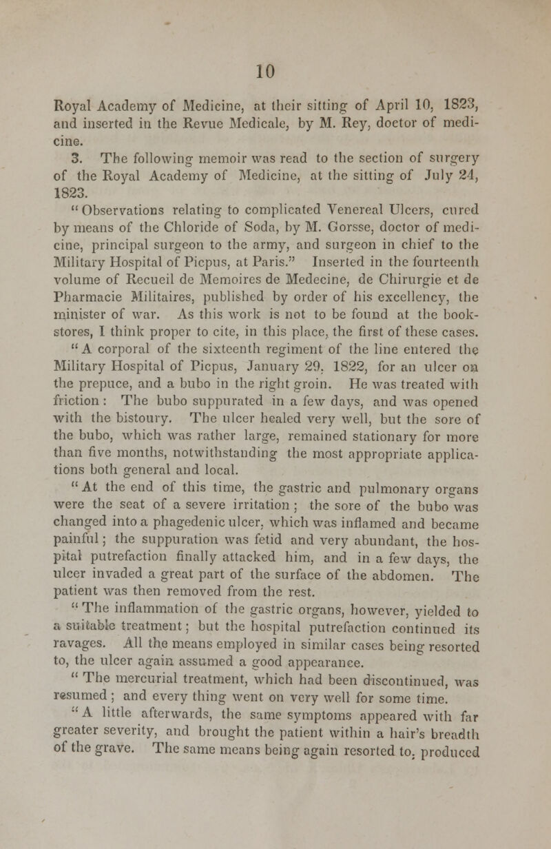 Royal Academy of Medicine, at their sitting of April 10. 1823, and inserted in the Revue Medicale, by M. Rey, doctor of medi- cine. 3. The following memoir was read to the section of surgery of the Royal Academy of Medicine, at the sitting of July 24, 1823. Observations relating to complicated Venereal Ulcers, cured by means of the Chloride of Soda, by M. Gorsse, doctor of medi- cine, principal surgeon to the army, and surgeon in chief to the Military Hospital of Picpus, at Paris. Inserted in the fourteenth volume of Recueil de Memoires de Medecine, de Chirurgie et de Pharmacie Militaires, published by order of his excellency, the minister of war. As this work is not to be found at the book- stores, I think proper to cite, in this place, the first of these cases. A corporal of the sixteenth regiment of the line entered the Military Hospital of Picpus, January 29. 1822, for an ulcer on the prepuce, and a bubo in the right groin. He was treated with friction : The bubo suppurated in a few days, and was opened with the bistoury. The ulcer healed very well, but the sore of the bubo, which was rather large, remained stationary for more than five months, notwithstanding the most appropriate applica- tions both general and local.  At the end of this time, the gastric and pulmonary organs were the seat of a severe irritation ; the sore of the bubo was changed into a phagedenic ulcer, which was inflamed and became painful; the suppuration was fetid and very abundant, the hos- pital putrefaction finally attacked him, and in a few days, the ulcer invaded a great part of the surface of the abdomen. The patient was then removed from the rest. The inflammation of the gastric organs, however, yielded to a suitable treatment; but the hospital putrefaction continued its ravages. All the means employed in similar cases being resorted to, the ulcer again assumed a good appearance.  The mercurial treatment, which had been discontinued, was resumed; and every thing went on very well for some time.  A little afterwards, the same symptoms appeared with far greater severity, and brought the patient within a hair's breadth of the grave. The same means being again resorted to. produced