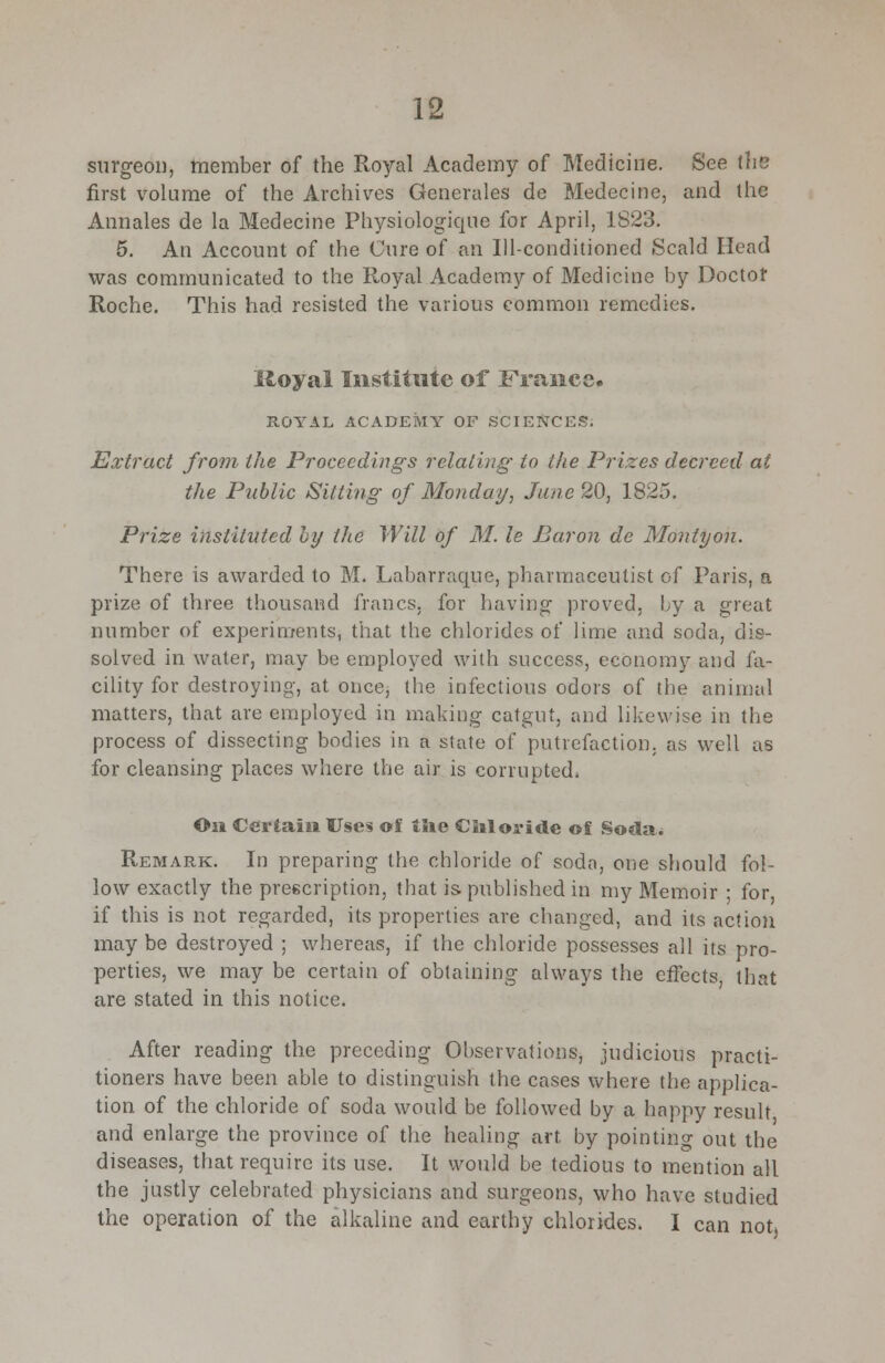 surgeon, member of the Royal Academy of Medicine. See (he first volume of the Archives Generales de Medecine, and the Annales de la Medecine Physiologique for April, 1823. 5. An Account of the Cure of an Ill-conditioned Scald Head was communicated to the Royal Academy of Medicine by Doctor Roche. This had resisted the various common remedies. Iloyal Institute of France. ROYAL ACADEMY OF SCIENCES. Extract from the Proceedings relating- to the Prizes decreed at the Public Sitting of Monday, Jane 20, 1825. Prize instituted by the Will of M. le Baron de Monty on. There is awarded to M. Labarraque, pharmaceutist of Paris, a prize of three thousand francs, for having proved, by a great number of experiments, that the chlorides of lime and soda, dis- solved in water, may be employed with success, economy and fa- cility for destroying, at once, the infectious odors of the animal matters, that are employed in making catgut, and likewise in the process of dissecting bodies in a state of putrefaction, as well as for cleansing places where the air is corrupted, On Certain Uses of tlie Chloride of Soda. Remark. In preparing the chloride of soda, one should fol- low exactly the prescription, that is published in my Memoir ; for, if this is not regarded, its properties are changed, and its action may be destroyed ; whereas, if the chloride possesses all its pro- perties, we may be certain of obtaining always the effects, that are stated in this notice. After reading the preceding Observations, judicious practi- tioners have been able to distinguish the cases where the applica- tion of the chloride of soda would be followed by a happy result and enlarge the province of the healing art by pointing out the diseases, that require its use. It would be tedious to mention all the justly celebrated physicians and surgeons, who have studied the operation of the alkaline and earthy chlorides. I can not.