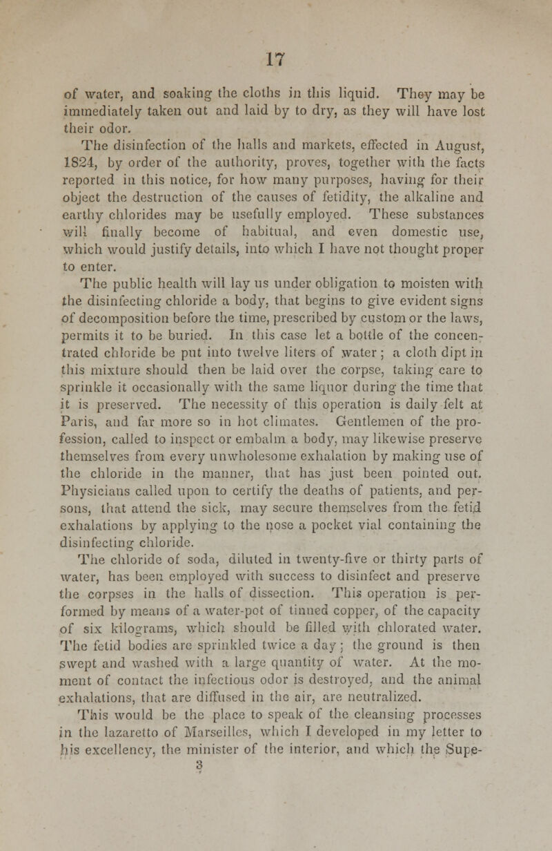 of water, and soaking the cloths in this liquid. They may be immediately taken out and laid by to dry, as they will have lost their odor. The disinfection of the halls and markets, effected m August, 1S24, by order of the authority, proves, together with the facts reported in this notice, for how many purposes, having for their object the destruction of the causes of fetidity, the alkaline and earthy chlorides may be usefully employed. These substances will finally become of habitual, and even domestic use, which would justify details, into which I have not thought proper to enter. The public health will lay us under obligation to moisten with the disinfecting chloride a body, that begins to give evident signs of decomposition before the time, prescribed by custom or the laws, permits it to be buried. In this case let a bottle of the concen- trated chloride be put into twelve liters of water ; a cloth dipt in this mixture should then be laid over the corpse, taking care to sprinkle it occasionally with the same liquor during the time that it is preserved. The necessity of this operation is daily felt at Paris, and far more so in hot climates. Gentlemen of the pro- fession, called to inspect or embalm a body, may likewise preserve themselves from every unwholesome exhalation by making use of the chloride in the manner, that has just been pointed out. Physicians called upon to certify the deaths of patients, and per- sons, that attend the sick, may secure themselves from the fetid exhalations by applying to the nose a pocket vial containing the disinfecting chloride. The chloride of soda, diluted in twenty-five or thirty parts of water, has been employed with success to disinfect and preserve the corpses in the halls of dissection. This operation is per- formed by means of a water-pot of tinned copper, of the capacity of six kilograms, which should be filled with chlorated water. The fetid bodies are sprinkled twice a day : the ground is then swept and washed with a large quantity of water. At the mo- ment of contact the infectious odor is destroyed, and the animal exhalations, that are diffused in the air, are neutralized. This would be the place to speak of the cleansing processes in the lazaretto of Marseilles, which I developed in my letter to his excellency, the minister of the interior, and which the Supe- 3