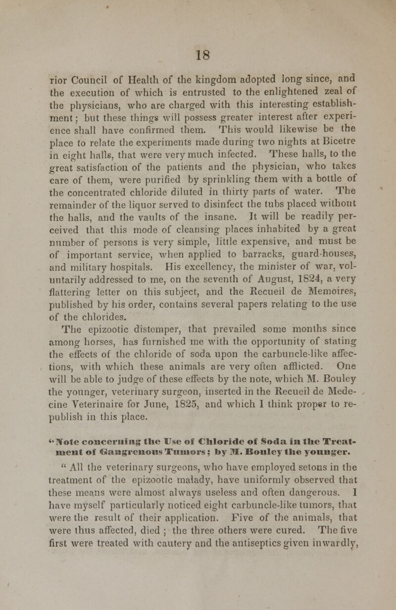 rior Council of Health of the kingdom adopted long since, and the execution of which is entrusted to the enlightened zeal of the physicians, who are charged with this interesting establish- ment ; but these things will possess greater interest after experi- ence shall have confirmed them. This would likewise be the place to relate the experiments made during two nights at Bicetre in eight halls, that were very much infected. These halls, to the great satisfaction of the patients and the physician, who takes care of them, were purified by sprinkling them with a bottle of the concentrated chloride diluted in thirty parts of water. The remainder of the liquor served to disinfect the tubs placed without the halls, and the vaults of the insane. It will be readily per- ceived that this mode of cleansing places inhabited by a great number of persons is very simple, little expensive, and must be of important service, when applied to barracks, guard-houses, and military hospitals. His excellency, the minister of war, vol- untarily addressed to me, on the seventh of August, 1824, a very flattering letter on this subject, and the Recueil de Memoires, published by his order, contains several papers relating to the use of the chlorides. The epizootic distemper, that prevailed some months since among horses, has furnished me with the opportunity of stating the effects of the chloride of soda upon the carbuncle-like affec- tions, with which these animals are very often afflicted. One will be able to judge of these effects by the note, which M. Bouley the younger, veterinary surgeon, inserted in the Recueil de Mede- cine Veterinaire for June, 1825, and which I think proper to re- publish in this place. IVote concerning the Use of Chloride of Soda in the Treat- ment of Gangrenous Tumors; by M. Bouley the younger.  All the veterinary surgeons, who have employed setons in the treatment of the epizootic malady, have uniformly observed that these means were almost always useless and often dangerous. I have myself particularly noticed eight carbuncle-like tumors, that were the result of their application. Five of the animals, that were thus affected, died ; the three others were cured. The five first were treated with cautery and the antiseptics given inwardly,