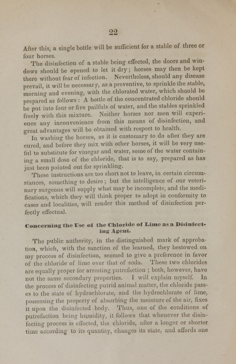 After this, a single bottle will be sufficient for a stable of three or four horses. The disinfection of a stable being effected, the doors and win- dows should be opened to let it dry ; horses may then be kept there without fear of infection. Nevertheless, should any disease prevail, it will be necessary, as a preventive, to sprinkle the stable, morning and evening, with the chlorated water, which should be prepared as follows : A bottle of the concentrated chloride should be put into four or five pailfuls of water, and the stables sprinkled freely with this mixture. Neither horses nor men will experi- ence any inconvenience from this means of disinfection, and great advantages will be obtained with respect to health. In washing the horses, as it is customary to do after they are cured, and before they mix with other horses, it will be very use- ful to substitute for vinegar and water, some of the water contain- ing a small dose of the chloride, that is to say, prepared as has just been pointed out for sprinkling. These instructions are too short not to leave, in certain circum- stances, something to desire ; but the intelligence of our veteri- nary surgeons will supply what may be incomplete, and the modi- fications, which they will think proper to adopt in conformity to cases and localities, will render this method of disinfection per- fectly effectual. Concerning the Use of the Chloride of Lime as a Disinfect- ing Agent. The public authority, in the distinguished mark of approba- tion, which, with the sanction of the learned, they bestowed on my process of disinfection, seemed to give a preference in favor of the chloride of lime over that of soda. These two chlorides are equally proper for arresting putrefaction ; both, however, have not the same secondary properties. I will explain myself. In the process of disinfecting putrid animal matter, the chloride pass- es to the state of hydrochlorate, and the hydrochlorate of lime, possessing the property of absorbing the moisture of the air, fixes it upon the disinfected body. Thus, one of the conditions of putrefaction being humidity, it follows that whenever the disin- fecting process is effected, the chloride, after a longer or shorter time according to its quantity, changes its state, and affords one