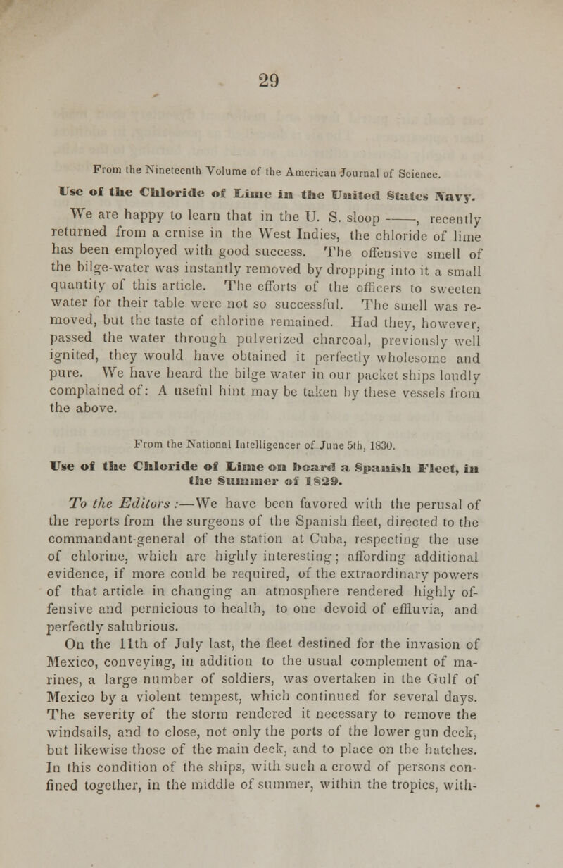 From the Nineteenth Volume of the American Journal of Science. Use of tlie Chloride of Lime in tho United States Navy. We are happy to learn that in the U. S. sloop , recently returned from a cruise in the West Indies, the chloride of lime has been employed with good success. The offensive smell of the bilge-water was instantly removed by dropping into it a small quantity of this article. The efforts of the officers to sweeten water for their table were not so successful. The smell was re- moved, but the taste of chlorine remained. Had they, however, passed the water through pulverized charcoal, previously well ignited, they would have obtained it perfectly wholesome and pure. We have heard the bilge water in our packet ships loudly complained of: A useful hint may be taken by these vessels from the above. From the National Intelligencer of June 5th, 1830. Use of the Chloride of Uiine on board a Spanish Fleet, in the Simmies* of 1§29. To the Editors:—We have been favored with the perusal of the reports from the surgeons of the Spanish fleet, directed to the commandant-general of the station at Cuba, respecting the use of chlorine, which are highly interesting; affording additional evidence, if more could be required, of the extraordinary powers of that article in changing an atmosphere rendered highly of- fensive and pernicious to health, to one devoid of effluvia, and perfectly salubrious. On the 11th of July last, the fleet destined for the invasion of Mexico, conveying, in addition to the usual complement of ma- rines, a large number of soldiers, was overtaken in the Gulf of Mexico by a violent tempest, which continued for several days. The severity of the storm rendered it necessary to remove the windsails, and to close, not only the ports of the lower gun deck, but likewise those of the main deck, and to place on the hatches. In this condition of the ships, with such a crowd of persons con- fined together, in the middle of summer, within the tropics, with-