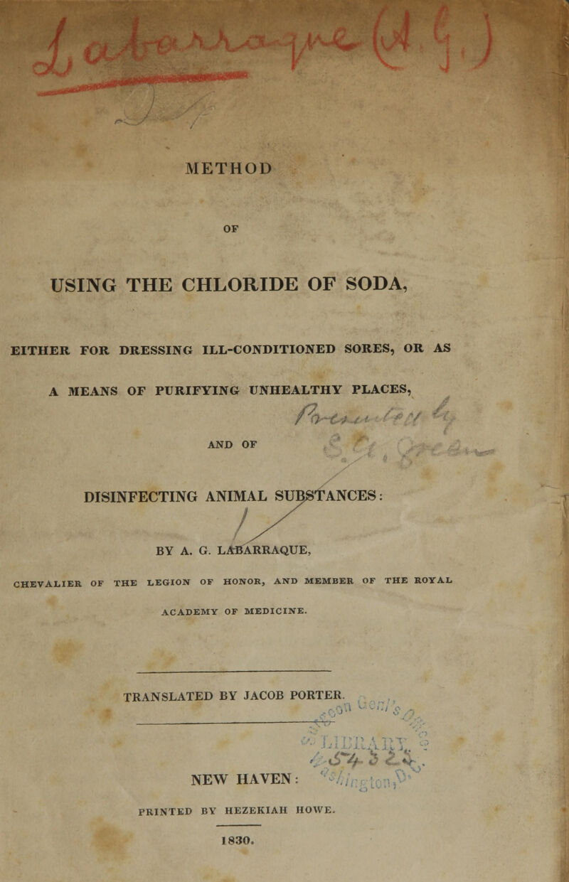 ^•ww*** METHOD OF USING THE CHLORIDE OF SODA, EITHER FOR DRESSING ILL-CONDITIONED SORES, OR AS A MEANS OF PURIFYING UNHEALTHY PLACES, AND OF DISINFECTING ANIMAL SUBSTANCES BY A. G. LABARRAQUE, CHEVALIER OF THE LEGION OF HONOR, AND MEMBER OF THE ROYAL. ACADEMY OF MEDICINE. TRANSLATED BY JACOB PORTER. NEW HAVEN PRINTED BY HEZEKIAH HOWE. : 1830,