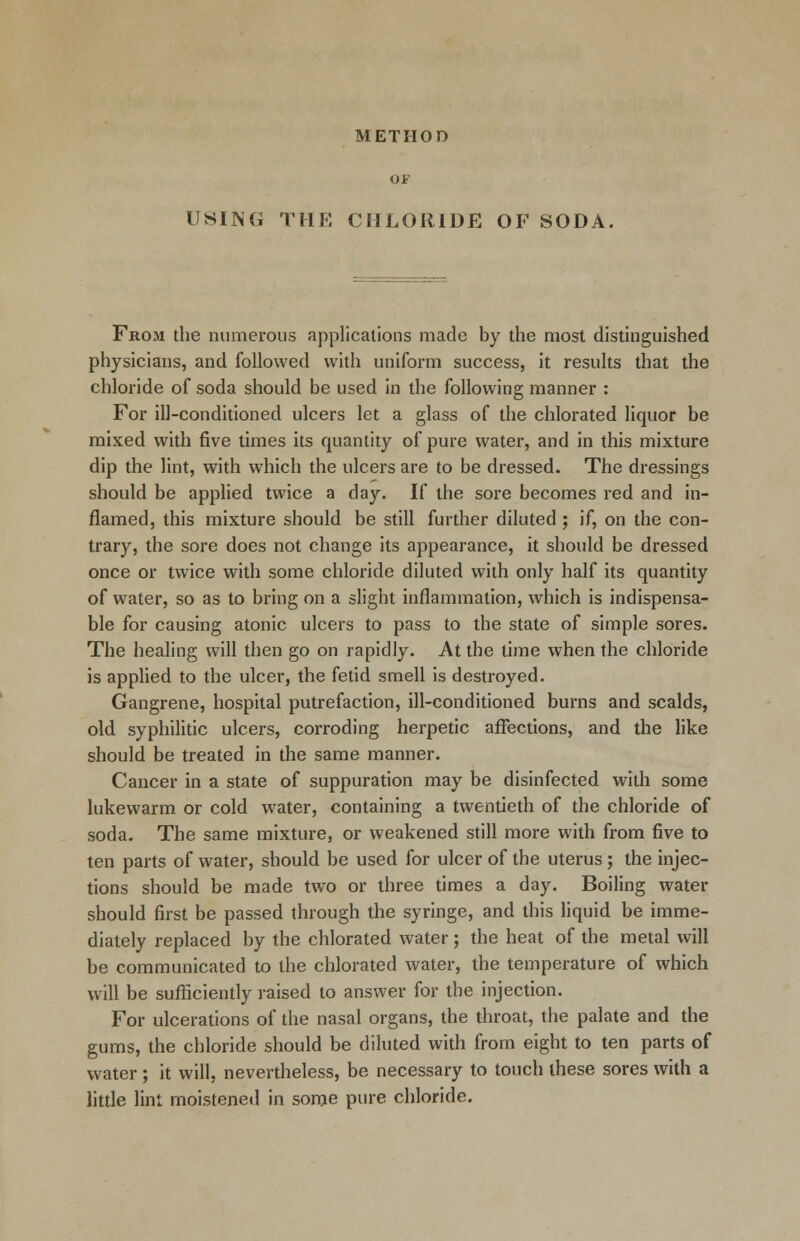 METHOD OF USING THE CHLORIDE OF SODA. From the numerous applications made by the most distinguished physicians, and followed with uniform success, it results that the chloride of soda should be used in the following manner : For ill-conditioned ulcers let a glass of the chlorated liquor be mixed with five times its quantity of pure water, and in this mixture dip the lint, with which the ulcers are to be dressed. The dressings should be applied twice a day. If the sore becomes red and in- flamed, this mixture should be still further diluted ; if, on the con- trary, the sore does not change its appearance, it should be dressed once or twice with some chloride diluted with only half its quantity of water, so as to bring on a slight inflammation, which is indispensa- ble for causing atonic ulcers to pass to the state of simple sores. The healing will then go on rapidly. At the time when the chloride is applied to the ulcer, the fetid smell is destroyed. Gangrene, hospital putrefaction, ill-conditioned burns and scalds, old syphilitic ulcers, corroding herpetic affections, and the like should be treated in the same manner. Cancer in a state of suppuration may be disinfected with some lukewarm or cold water, containing a twentieth of the chloride of soda. The same mixture, or weakened still more with from five to ten parts of water, should be used for ulcer of the uterus; the injec- tions should be made two or three times a day. Boiling water should first be passed through the syringe, and this liquid be imme- diately replaced by the chlorated water; the heat of the metal will be communicated to the chlorated water, the temperature of which will be sufficiently raised to answer for the injection. For ulcerations of the nasal organs, the throat, the palate and the gums, the chloride should be diluted with from eight to ten parts of water; it will, nevertheless, be necessary to touch these sores with a little lint moistened in some pure chloride.