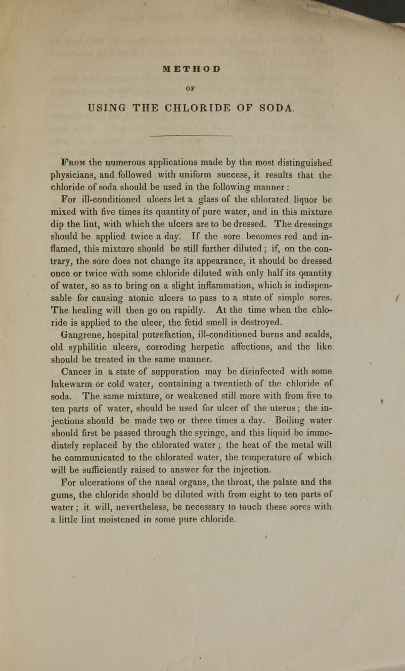 METHOD OF USING THE CHLORIDE OF SODA From the numerous applications made by the most distinguished physicians, and followed with uniform success, it results that the chloride of soda should be used in the following manner : For ill-conditioned ulcers let a glass of the chlorated liquor be mixed with five times its quantity of pure water, and in this mixture dip the lint, with which the ulcers are to be dressed. The dressings should be applied twice a day. If the sore becomes red and in- flamed, this mixture should be still further diluted; if, on the con- trary, the sore does not change its appearance, it should be dressed once or twice with some chloride diluted with only half its quantity of water, so as to bring on a slight inflammation, which is indispen- sable for causing atonic ulcers to pass to a state of simple sores. The healing will then go on rapidly. At the time when the chlo- ride is applied to the ulcer, the fetid smell is destroyed. Gangrene, hospital putrefaction, ill-conditioned burns and scalds, old syphilitic ulcers, corroding herpetic affections, and the like should be treated in the same manner. Cancer in a state of suppuration may be disinfected with some lukewarm or cold water, containing a twentieth of the chloride of soda. The same mixture, or weakened still more with from five to ten parts of water, should be used for ulcer of the uterus; the in- jections should be made two or three times a day. Boiling water should first be passed through the syringe, and this liquid be imme- diately replaced by the chlorated water ; the heat of the metal will be communicated to the chlorated water, the temperature of which will be sufficiently raised to answer for the injection. For ulcerations of the nasal organs, the throat, the palate and the gums, the chloride should be diluted with from eight to ten parts of water; it will, nevertheless, be necessary to touch these sores with a little lint moistened in some pure chloride.