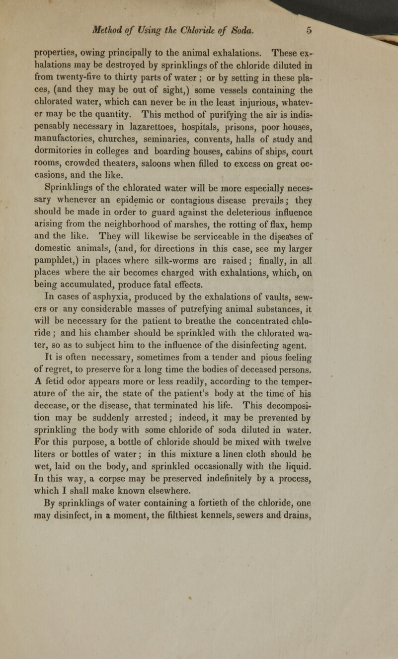 properties, owing principally to the animal exhalations. These ex- halations may be destroyed by sprinklings of the chloride diluted in from twenty-five to thirty parts of water ; or by setting in these pla- ces, (and they may be out of sight,) some vessels containing the chlorated water, which can never be in the least injurious, whatev- er may be the quantity. This method of purifying the air is indis- pensably necessary in lazarettoes, hospitals, prisons, poor houses, manufactories, churches, seminaries, convents, halls of study and dormitories in colleges and boarding houses, cabins of ships, court rooms, crowded theaters, saloons when filled to excess on great oc- casions, and the like. Sprinklings of the chlorated water will be more especially neces- sary whenever an epidemic or contagious disease prevails; they should be made in order to guard against the deleterious influence arising from the neighborhood of marshes, the rotting of flax, hemp and the like. They will likewise be serviceable in the diseases of domestic animals, (and, for directions in this case, see my larger pamphlet,) in places where silk-worms are raised; finally, in all places where the air becomes charged with exhalations, which, on being accumulated, produce fatal effects. In cases of asphyxia, produced by the exhalations of vaults, sew- ers or any considerable masses of putrefying animal substances, it will be necessary for the patient to breathe the concentrated chlo- ride ; and his chamber should be sprinkled with the chlorated wa- ter, so as to subject him to the influence of the disinfecting agent. It is often necessary, sometimes from a tender and pious feeling of regret, to preserve for a long time the bodies of deceased persons. A fetid odor appears more or less readily, according to the temper- ature of the air, the state of the patient's body at the time of his decease, or the disease, that terminated his life. This decomposi- tion may be suddenly arrested; indeed, it may be prevented by sprinkling the body with some chloride of soda diluted in water. For this purpose, a bottle of chloride should be mixed with twelve liters or bottles of water; in this mixture a linen cloth should be wet, laid on the body, and sprinkled occasionally with the liquid. In this way, a corpse may be preserved indefinitely by a process, which I shall make known elsewhere. By sprinklings of water containing a fortieth of the chloride, one may disinfect, in a moment, the filthiest kennels, sewers and drains,