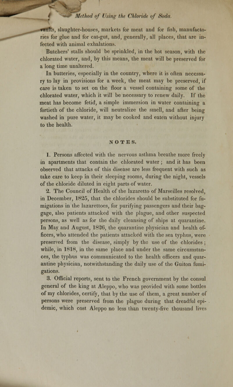 s, slaughter-houses, markets for meat and for fish, manufacto- ries for glue and for cat-gut, and, generally, all places, that are in- fected with animal exhalations. Butchers' stalls should be sprinkled, in the hot season, with the chlorated water, and, by this means, the meat will be preserved for a long time unaltered. In butteries, especially in the country, where it is often necessa- ry to lay in provisions for a week, the meat may be preserved, if care is taken to set on the floor a vessel containing some of the chlorated water, which it will be necessary to renew daily. If the meat has become fetid, a simple immersion in water containing a fortieth of the chloride, will neutralize the smell, and after being washed in pure water, it may be cooked and eaten without injury to the health. NOTES. 1. Persons affected with the nervous asthma breathe more freely in apartments that contain the chlorated water ; and it has been observed that attacks of this disease are less frequent with such as take care to keep in their sleeping rooms, during the night, vessels of the chloride diluted in eight parts of water. 2. The Council of Health of the lazaretto of Marseilles resolved, in December, 1825, that the chlorides should be substituted for fu- migations in the lazarettoes, for purifying passengers and their bag- gage, also patients attacked with the plague, and other suspected persons, as well as for the daily cleansing of ships at quarantine. In May and August, 1826, the quarantine physician and health of- ficers, who attended the patients attacked with the sea typhus, were preserved from the disease, simply by the use of the chlorides ; while, in 1818, in the same place and under the same circumstan- ces, the typhus was communicated to the health officers and quar- antine physician, notwithstanding the daily use of the Guiton fumi- gations. 3. Official reports, sent to the French government by the consul general of the king at Aleppo, who was provided with some bottles of my chlorides, certify, that by the use of them, a great number of persons were preserved from the plague during that dreadful epi- demic, which cost Aleppo no less than twenty-five thousand lives