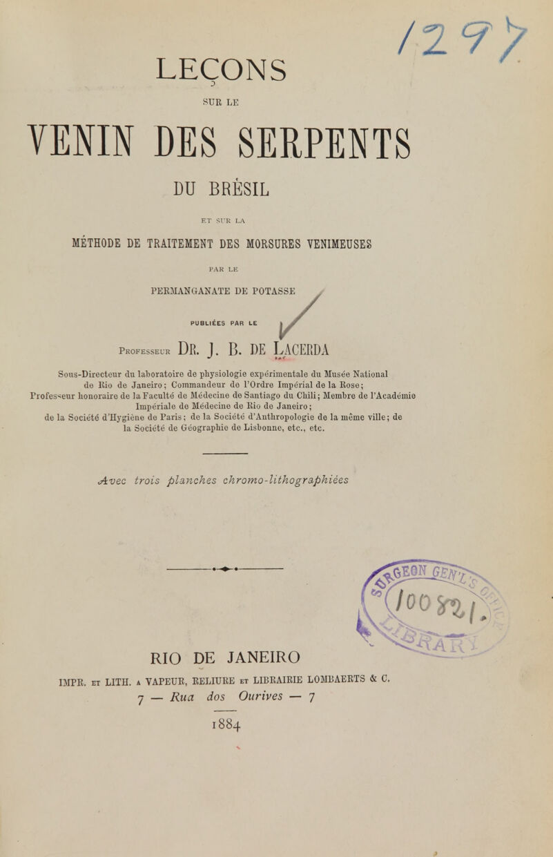 LEÇONS /2 SUR LE VENIN DES SERPENTS DU BRÉSIL ET SI R I.A PUBLIEES PAR METHODE DE TRAITEMENT DES MORSURES VENIMEUSES PAS LE PERMANGANATE DE POTASSE • V Professeur Dr. j. b. de Lacerda Sous-Directeur du laboratoire de physiologie expérimentale du Musée National de Rio de Janeiro; Commandeur do l'Ordre Impérial delà Rose; Professeur honoraire de la Faculté do Médecine do Santiago du Chili; Membre de l'Académie Impériale de Médecine do Rio do Janeiro; de la Société d'Hygiène de Paris; de la Société d'Anthropologie de la même ville; de la Société de Géographie do Lisbonne, etc., etc. Avec trois planches chromo-lithographiées RIO DE JANEIRO DIPR. et LITH. a VAPEUR, RELIURE et LIBRAIRIE LOMRAERTS & C. 7 — Rua dos Ourives — 7 1884 0