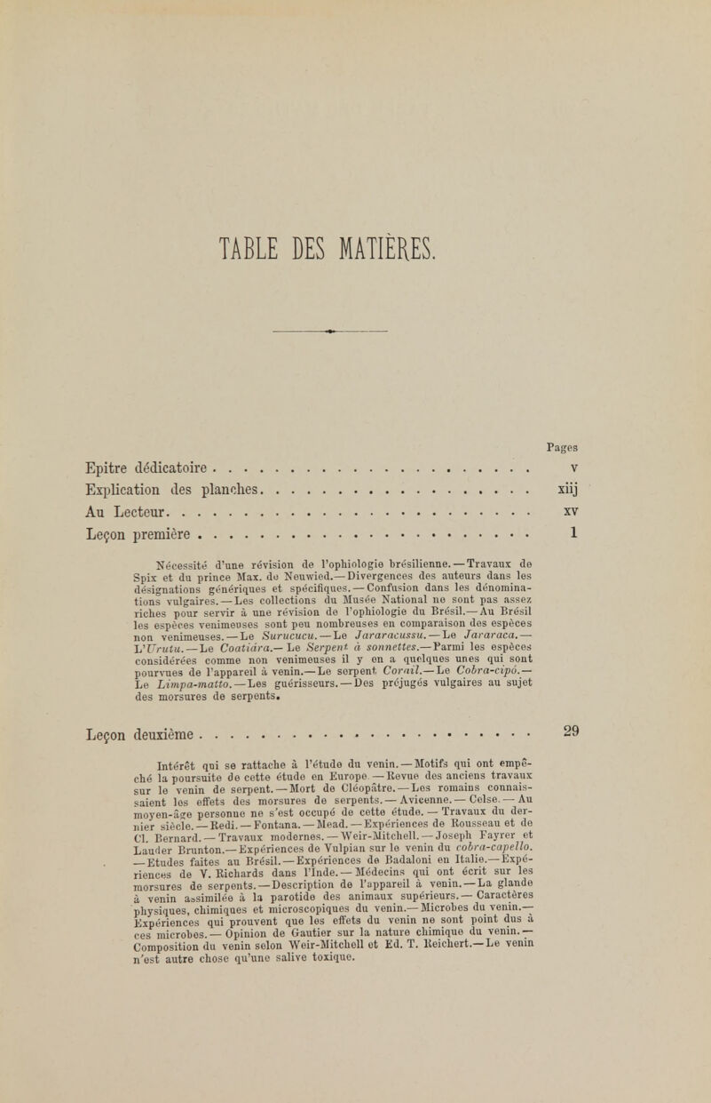 TABLE DES MATIÈRES. Pages Epitre dédicatoire v Explication des planches xiij Au Lecteur xv Leçon première 1 Nécessité d'une révision de l'ophiologie brésilienne. — Travaux de Spix et du prince Max. do Nouwied.— Divergences des auteurs dans les désignations génériques et spécifiques. — Confusion dans les dénomina- tions vulgaires. — Les collections du Musée National no sont pas assez riches pour servir à une révision de l'ophiologie du Brésil.— Au Brésil les espèces venimeuses sont pou nombreuses en comparaison dos espèces non venimeuses.—Le Surucucu.— Le Jararacussu. — Le Jararaca.— UUrutu.— Le Coatiâra.— Le Serpent à sonnettes.—Parmi les espèces considérées comme non venimeuses il y on a quelques unes qui sont pourvues de l'appareil à venin.— Le serpent Corail.— Le Cobra-cipô.— Le Limpa-matto.—'Les guérisseurs. —Des préjugés vulgaires au sujet des morsures de serpents. Leçon deuxième 29 Intérêt qui se rattache à l'étude du venin. —Motifs qui ont empê- ché la poursuite de cette étude en Europe —ltévue dos anciens travaux sur le venin de serpent. — Mort de Cléopâtre.— Los romains connais- saient los effets des morsures de serpents.—Avicenne.—Colso. — Au moyen-âge personne ne s'est occupé de cotte étude. — Travaux du der- nier siècle. — Kedi. —Fontana. — Mead. — Expériences de Rousseau et do Cl. Bernard. —Travaux modernes. — Weir-Mitchell. — Joseph Fayrer et Lauder Brunton.—Expériences de Vulpian sur le venin du cobra-capello. — Etudes faites au Brésil. —Expériences de Badaloni en Italie.—Expé- riences de V. Kichards dans l'Inde. — Médecins qui ont écrit sur les morsures de serpents. —Description de l'appareil à venin. —La glande à venin assimilée à la parotide des animaux supérieurs.—Caractères physiques, chimiques et microscopiques du venin.—Microbes du venin.— Expériences qui prouvent que les effets du venin ne sont point dus à ces microbes.— Opinion de Gautier sur la nature chimique du venin.— Composition du venin selon Weir-Mitchell et Ed. T. lteichert.—Le venin n'est autre chose qu'une salive toxique.