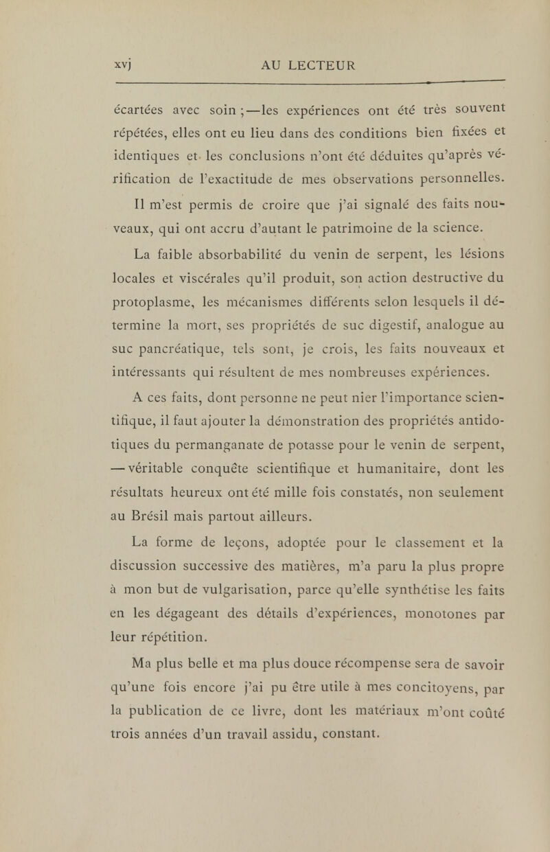 écartées avec soin ;—les expériences ont été très souvent répétées, elles ont eu lieu dans des conditions bien fixées et identiques et les conclusions n'ont été déduites qu'après vé- rification de l'exactitude de mes observations personnelles. Il m'est permis de croire que j'ai signalé des faits nou- veaux, qui ont accru d'autant le patrimoine de la science. La faible absorbabilité du venin de serpent, les lésions locales et viscérales qu'il produit, son action destructive du protoplasme, les mécanismes différents selon lesquels il dé- termine la mort, ses propriétés de suc digestif, analogue au suc pancréatique, tels sont, je crois, les faits nouveaux et intéressants qui résultent de mes nombreuses expériences. A ces faits, dont personne ne peut nier l'importance scien- tifique, il faut ajouter la démonstration des propriétés antido- tiques du permanganate de potasse pour le venin de serpent, — véritable conquête scientifique et humanitaire, dont les résultats heureux ont été mille fois constatés, non seulement au Brésil mais partout ailleurs. La forme de leçons, adoptée pour le classement et la discussion successive des matières, m'a paru la plus propre à mon but de vulgarisation, parce qu'elle synthétise les faits en les dégageant des détails d'expériences, monotones par leur répétition. Ma plus belle et ma plus douce récompense sera de savoir qu'une fois encore j'ai pu être utile à mes concitoyens, par la publication de ce livre, dont les matériaux m'ont coûté trois années d'un travail assidu, constant.