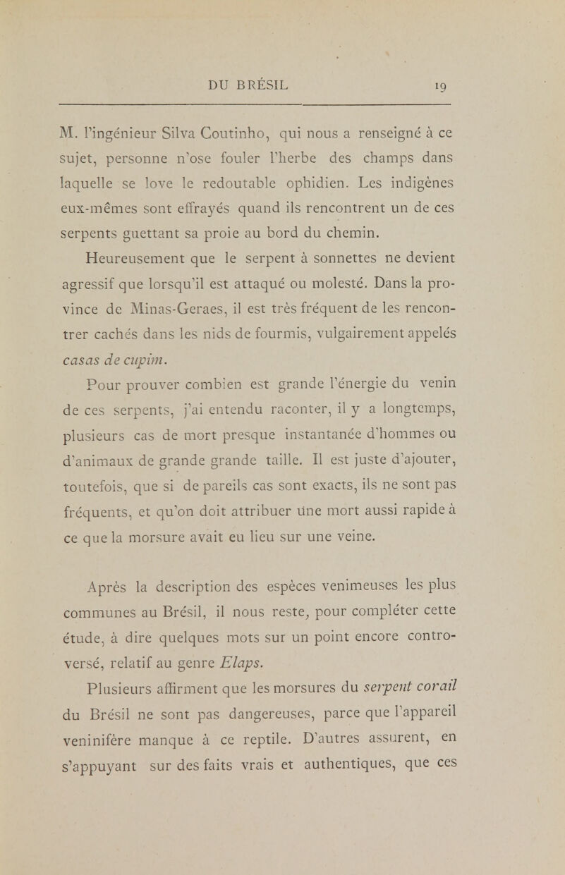 M. l'ingénieur Silva Coutinho, qui nous a renseigné à ce sujet, personne n'ose fouler l'herbe des champs dans laquelle se love le redoutable ophidien. Les indigènes eux-mêmes sont effrayés quand ils rencontrent un de ces serpents guettant sa proie au bord du chemin. Heureusement que le serpent à sonnettes ne devient agressif que lorsqu'il est attaqué ou molesté. Dans la pro- vince de Minas-Geraes, il est très fréquent de les rencon- trer cachés dans les nids de fourmis, vulgairement appelés casas de cupim. Pour prouver combien est grande l'énergie du venin de ces serpents, j'ai entendu raconter, il y a longtemps, plusieurs cas de mort presque instantanée d'hommes ou d'animaux de grande grande taille. Il est juste d'ajouter, toutefois, que si de pareils cas sont exacts, ils ne sont pas fréquents, et qu'on doit attribuer Une mort aussi rapide à ce que la morsure avait eu lieu sur une veine. Après la description des espèces venimeuses les plus communes au Brésil, il nous reste, pour compléter cette étude, à dire quelques mots sur un point encore contro- versé, relatif au genre Elaps. Plusieurs affirment que les morsures du serpent corail du Brésil ne sont pas dangereuses, parce que l'appareil veninifère manque à ce reptile. D'autres assurent, en s'appuyant sur des faits vrais et authentiques, que ces