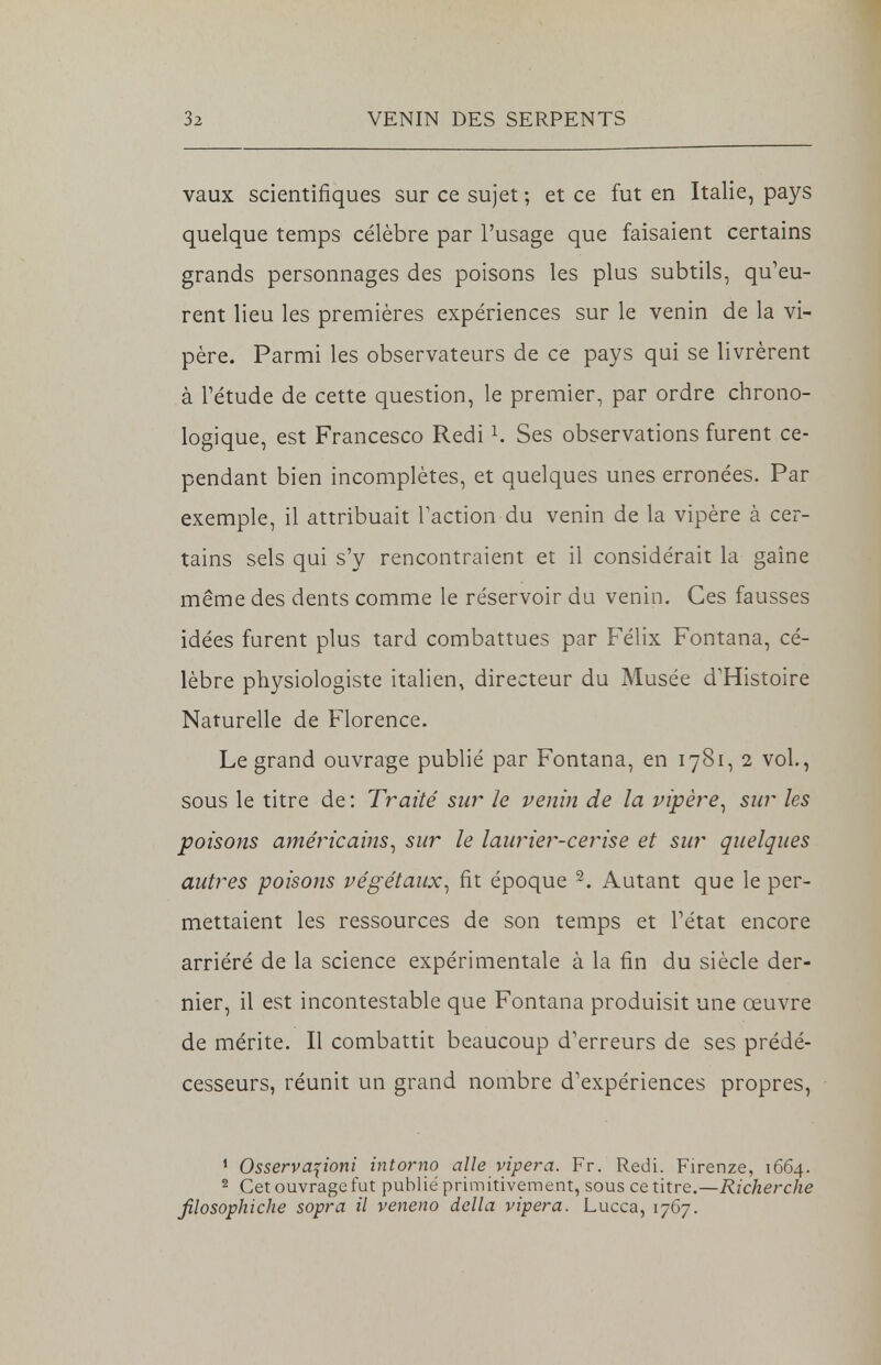 vaux scientifiques sur ce sujet ; et ce fut en Italie, pays quelque temps célèbre par l'usage que faisaient certains grands personnages des poisons les plus subtils, qu'eu- rent lieu les premières expériences sur le venin de la vi- père. Parmi les observateurs de ce pays qui se livrèrent à l'étude de cette question, le premier, par ordre chrono- logique, est Francesco Redi1. Ses observations furent ce- pendant bien incomplètes, et quelques unes erronées. Par exemple, il attribuait l'action du venin de la vipère à cer- tains sels qui s'y rencontraient et il considérait la gaine même des dents comme le réservoir du venin. Ces fausses idées furent plus tard combattues par Félix Fontana, cé- lèbre physiologiste italien, directeur du Musée d'Histoire Naturelle de Florence. Le grand ouvrage publié par Fontana, en 1781, 2 vol., sous le titre de : Traité sur le venin de la vipère, sur les poisons américains, sur le laurier-cerise et sur quelques autres poisons végétaux, fit époque 2. Autant que le per- mettaient les ressources de son temps et l'état encore arriéré de la science expérimentale à la fin du siècle der- nier, il est incontestable que Fontana produisit une œuvre de mérite. Il combattit beaucoup d'erreurs de ses prédé- cesseurs, réunit un grand nombre d'expériences propres, 1 Osservaponi intomo aile vipera. Fr. Redi. Firenze, 1664. 2 Cet ouvrage fut publié primitivement, sous ce titre.—Richerche filosophiche sopra il veneno délia vipera. Lucca, 1767.