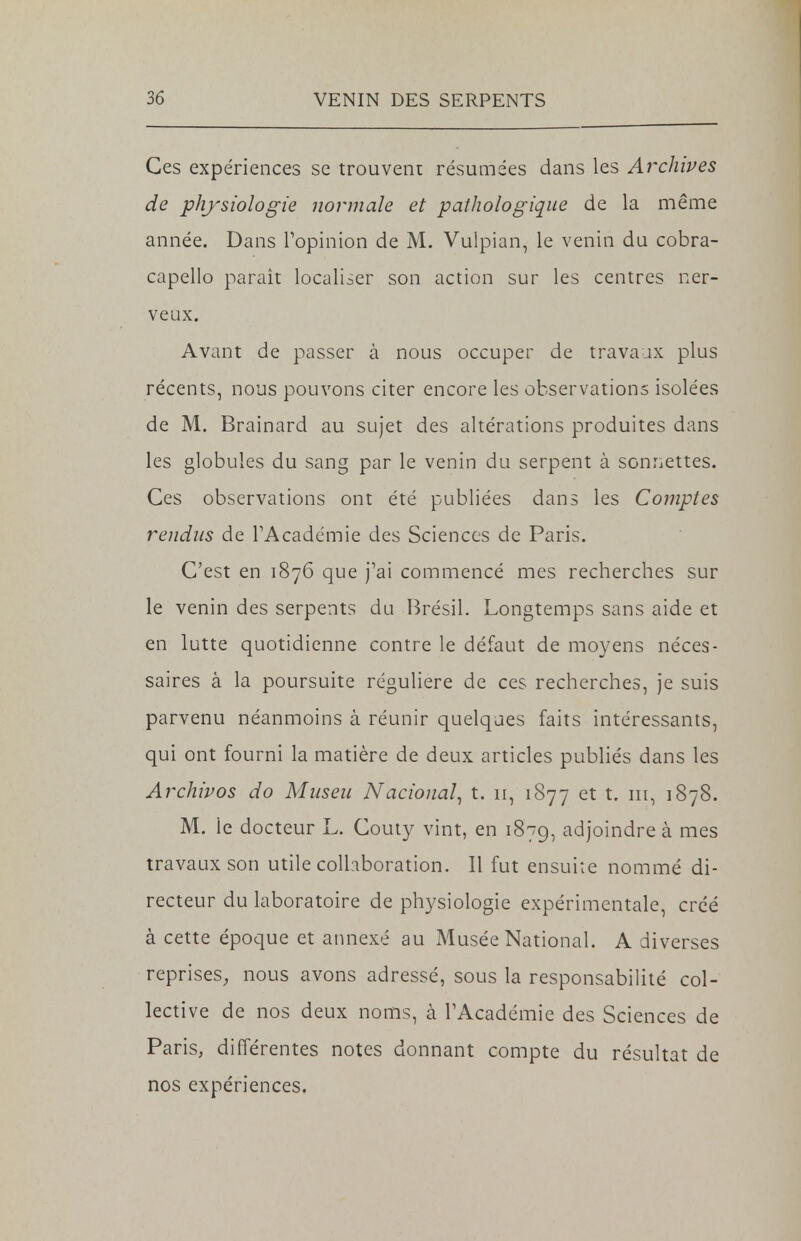 Ces expériences se trouvent résumées dans les Archives de physiologie normale et pathologique de la même année. Dans l'opinion de M. Vulpian, le venin du cobra- capello paraît localiser son action sur les centres ner- veux. Avant de passer à nous occuper de travaux plus récents, nous pouvons citer encore les observations isolées de M. Brainard au sujet des altérations produites dans les globules du sang par le venin du serpent à sonnettes. Ces observations ont été publiées dans les Comptes rendus de l'Académie des Sciences de Paris. C'est en 1876 que j'ai commencé mes recherches sur le venin des serpents du Brésil. Longtemps sans aide et en lutte quotidienne contre le défaut de moyens néces- saires à la poursuite régulière de ces recherches, je suis parvenu néanmoins à réunir quelques faits intéressants, qui ont fourni la matière de deux articles publiés dans les Archivos do Museu National, t. ir, 1877 et t. m, 1878. M. le docteur L. Couty vint, en 1879, adjoindre à mes travaux son utile collaboration. Il fut ensuite nommé di- recteur du laboratoire de physiologie expérimentale, créé à cette époque et annexé au Musée National. A diverses reprises, nous avons adressé, sous la responsabilité col- lective de nos deux noms, à l'Académie des Sciences de Paris, différentes notes donnant compte du résultat de nos expériences.