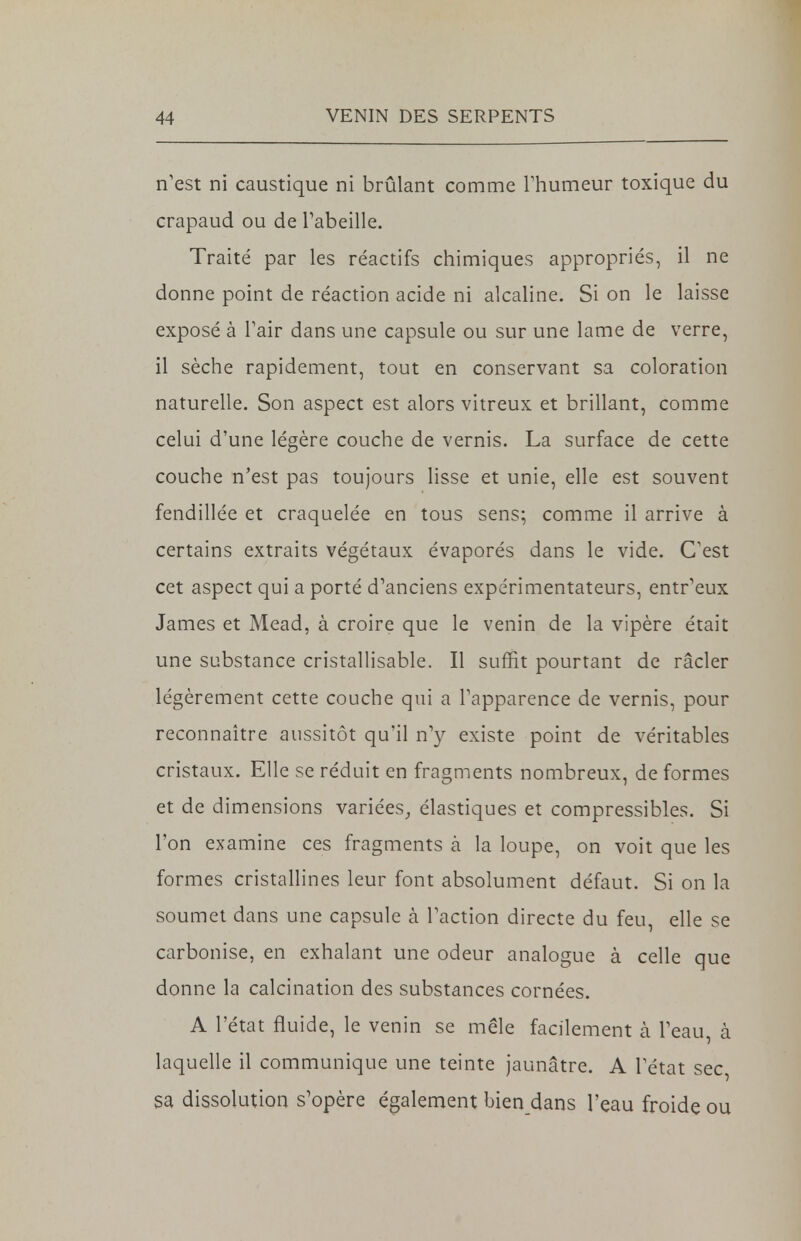 n'est ni caustique ni brûlant comme l'humeur toxique du crapaud ou de l'abeille. Traité par les réactifs chimiques appropriés, il ne donne point de réaction acide ni alcaline. Si on le laisse exposé à l'air dans une capsule ou sur une lame de verre, il sèche rapidement, tout en conservant sa coloration naturelle. Son aspect est alors vitreux et brillant, comme celui d'une légère couche de vernis. La surface de cette couche n'est pas toujours lisse et unie, elle est souvent fendillée et craquelée en tous sens; comme il arrive à certains extraits végétaux évaporés dans le vide. C'est cet aspect qui a porté d'anciens expérimentateurs, entr'eux James et Mead, à croire que le venin de la vipère était une substance cristallisable. Il suffit pourtant de racler légèrement cette couche qui a l'apparence de vernis, pour reconnaître aussitôt qu'il n'y existe point de véritables cristaux. Elle se réduit en fragments nombreux, de formes et de dimensions variées, élastiques et compressibles. Si l'on examine ces fragments à la loupe, on voit que les formes cristallines leur font absolument défaut. Si on la soumet dans une capsule à l'action directe du feu, elle se carbonise, en exhalant une odeur analogue à celle que donne la calcination des substances cornées. A l'état fluide, le venin se mêle facilement à. l'eau, à laquelle il communique une teinte jaunâtre. A l'état sec, sa dissolution s'opère également bien dans l'eau froide ou