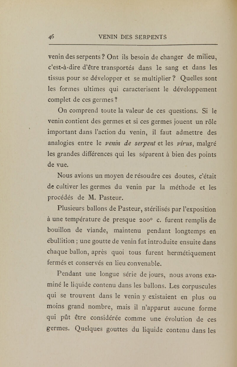 venin des serpents ? Ont ils besoin de changer de milieu, c'est-à-dire d'être transportés dans le sang et dans les tissus pour se développer et se multiplier ? Quelles sont les formes ultimes qui caractérisent le développement complet de ces germes? On comprend toute la valeur de ces questions. Si le venin contient des germes et si ces germes jouent un rôle important dans Faction du venin, il faut admettre des analogies entre le venin de serpent et les virus, malgré les grandes différences qui les séparent à bien des points de vue. Nous avions un moyen de résoudre ces doutes, c'était de cultiver les germes du venin par la méthode et les procédés de M. Pasteur. Plusieurs ballons de Pasteur, stérilisés par l'exposition à une température de presque 2000 c. furent remplis de bouillon de viande, maintenu pendant longtemps en ébullition ; une goutte de venin fut introduite ensuite dans chaque ballon, après quoi tous furent hermétiquement fermés et conservés en lieu convenable. Pendant une longue série de jours, nous avons exa- miné le liquide contenu dans les ballons. Les corpuscules qui se trouvent dans le venin y existaient en plus ou moins grand nombre, mais il n'apparut aucune forme qui pût être considérée comme une évolution de ces germes. Quelques gouttes du liquide contenu dans les