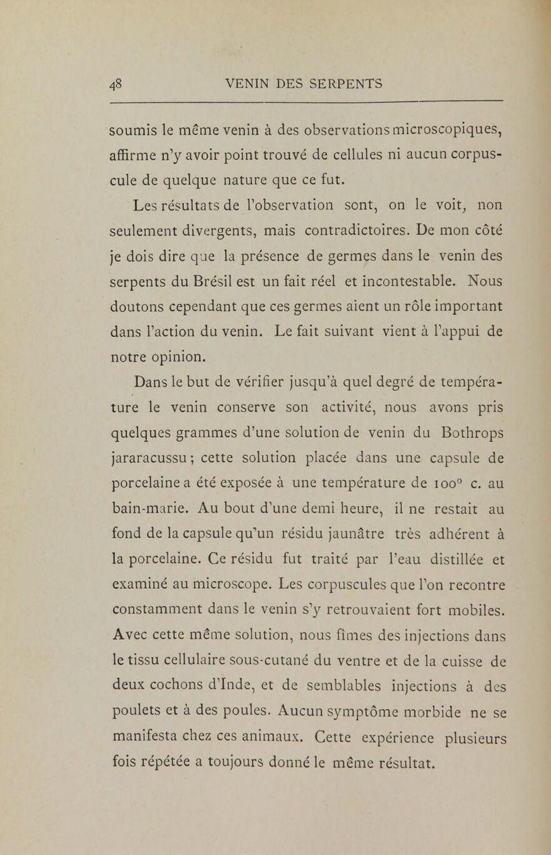 soumis le même venin à des observations microscopiques, affirme n'y avoir point trouvé de cellules ni aucun corpus- cule de quelque nature que ce fut. Les résultats de l'observation sont, on le voit, non seulement divergents, mais contradictoires. De mon côté je dois dire que la présence de germes dans le venin des serpents du Brésil est un fait réel et incontestable. Nous doutons cependant que ces germes aient un rôle important dans l'action du venin. Le fait suivant vient à l'appui de notre opinion. Dans le but de vérifier jusqu'à quel degré de tempéra- ture le venin conserve son activité, nous avons pris quelques grammes d'une solution de venin du Bothrops jararacussu ; cette solution placée dans une capsule de porcelaine a été exposée à une température de ioo° c. au bain-marie. Au bout d'une demi heure, il ne restait au fond de la capsule qu'un résidu jaunâtre très adhérent à la porcelaine. Ce résidu fut traité par l'eau distillée et examiné au microscope. Les corpuscules que l'on recontre constamment dans le venin s'y retrouvaient fort mobiles. Avec cette même solution, nous fîmes des injections dans le tissu cellulaire sous-cutané du ventre et de la cuisse de deux cochons d'Inde, et de semblables injections à des poulets et à des poules. Aucun symptôme morbide ne se manifesta chez ces animaux. Cette expérience plusieurs fois répétée a toujours donné le même résultat.