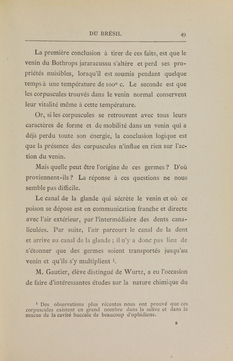 La première conclusion à tirer de ces faits, est que le venin du Bothrops jararacussu s'altère et perd ses pro- priétés nuisibles, lorsqu'il est soumis pendant quelque temps à une température de ioo° c. Le seconde est que les corpuscules trouvés dans le venin normal conservent leur vitalité même à cette température. Or, si les corpuscules se retrouvent avec tous leurs caractères de forme et de mobilité dans un venin quia déjà perdu toute son énergie, la conclusion logique est que la présence des corpuscules n'influe en rien sur l'ac- tion du venin. Mais quelle peut être l'origine de ces germes ? D'où proviennent-ils ? La réponse à ces questions ne nous semble pas difficile. Le canal de la glande qui sécrète le venin et où ce poison se dépose est en communication franche et directe avec l'air extérieur, par l'intermédiaire des dents cana- liculées. Par suite, l'air parcourt le canal de la dent et arrive au canal de la glande ; il n'y a donc pas lieu de s'étonner que des germes soient transportés jusqu'au venin et qu'ils s'y multiplient 1. M. Gautier, élève distingué de Wurtz, a eu l'occasion de faire d'intéressantes études sur la nature chimique du 1 Des observations plus re'centes nous ont prouvé que ces corpuscules existent en grand nombre dans la salive et dans le mucus de la cavité buccale de beaucoup d'ophidiens. 5