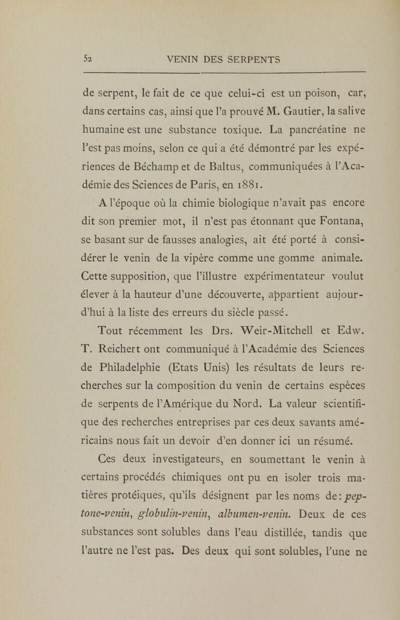 de serpent, le fait de ce que celui-ci est un poison, car, dans certains cas, ainsi que l'a prouvé M. Gautier, la salive humaine est une substance toxique. La pancréatine ne Test pas moins, selon ce qui a été démontré par les expé- riences de Béchamp et de Baltus, communiquées à l'Aca- démie des Sciences de Paris, en 1881. A l'époque où la chimie biologique n'avait pas encore dit son premier mot, il n'est pas étonnant que Fontana, se basant sur de fausses analogies, ait été porté à consi- dérer le venin de la vipère comme une gomme animale. Cette supposition, que l'illustre expérimentateur voulut élever à la hauteur d'une découverte, appartient aujour- d'hui à la liste des erreurs du siècle passé. Tout récemment les Drs. Weir-Mitchell et Edw. T. Reichert ont communiqué à l'Académie des Sciences de Philadelphie (Etats Unis) les résultats de leurs re- cherches sur la composition du venin de certains espèces de serpents de l'Amérique du Nord. La valeur scientifi- que des recherches entreprises par ces deux savants amé- ricains nous fait un devoir d'en donner ici un résumé. Ces deux investigateurs, en soumettant le venin à certains procédés chimiques ont pu en isoler trois ma- tières protéiques, qu'ils désignent par les noms de:pep- tone-venin, globulin-venin, albumen-venin. Deux de ces substances sont solubles dans l'eau distillée, tandis que l'autre ne l'est pas. Des deux qui sont solubles, Tune ne