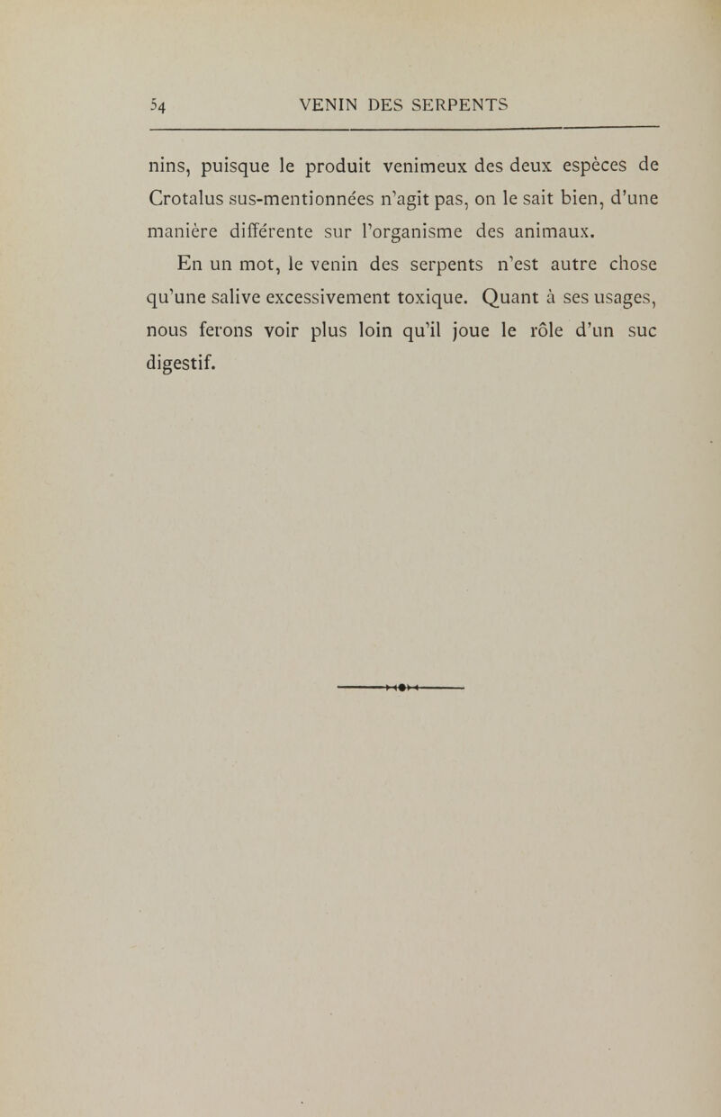 nins, puisque le produit venimeux des deux espèces de Crotalus sus-mentionnées n'agit pas, on le sait bien, d'une manière différente sur l'organisme des animaux. En un mot, le venin des serpents n'est autre chose qu'une salive excessivement toxique. Quant à ses usages, nous ferons voir plus loin qu'il joue le rôle d'un suc digestif.