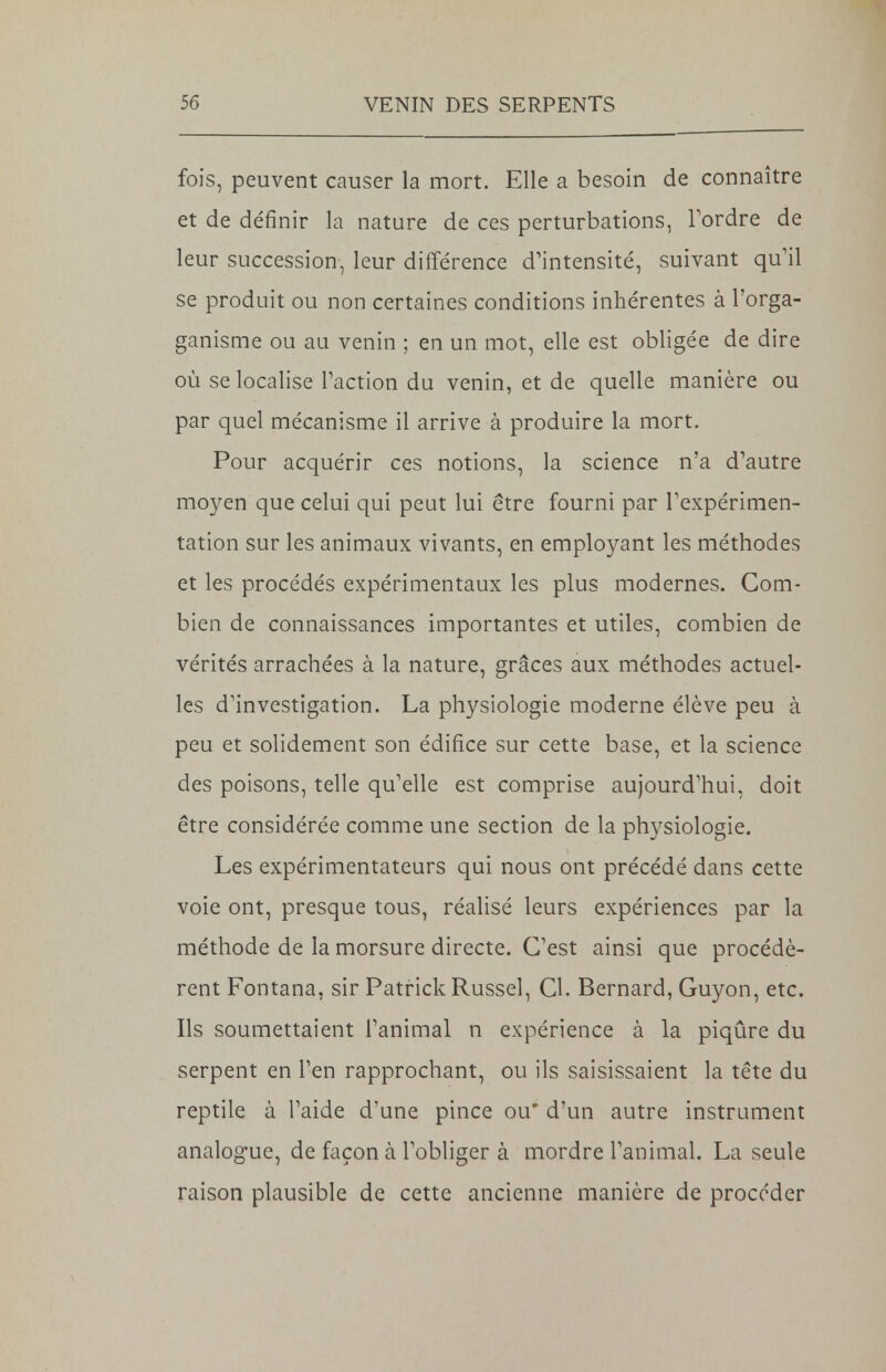 fois, peuvent causer la mort. Elle a besoin de connaître et de définir la nature de ces perturbations, Tordre de leur succession, leur différence d'intensité, suivant qu'il se produit ou non certaines conditions inhérentes à l'orga- ganisme ou au venin ; en un mot, elle est obligée de dire où se localise Faction du venin, et de quelle manière ou par quel mécanisme il arrive à produire la mort. Pour acquérir ces notions, la science n'a d'autre moyen que celui qui peut lui être fourni par l'expérimen- tation sur les animaux vivants, en employant les méthodes et les procédés expérimentaux les plus modernes. Com- bien de connaissances importantes et utiles, combien de vérités arrachées à la nature, grâces aux méthodes actuel- les d'investigation. La physiologie moderne élève peu à peu et solidement son édifice sur cette base, et la science des poisons, telle qu'elle est comprise aujourd'hui, doit être considérée comme une section de la physiologie. Les expérimentateurs qui nous ont précédé dans cette voie ont, presque tous, réalisé leurs expériences par la méthode de la morsure directe. C'est ainsi que procédè- rent Fontana, sir Patrick Russel, Cl. Bernard, Guyon, etc. Ils soumettaient l'animal n expérience à la piqûre du serpent en l'en rapprochant, ou ils saisissaient la tête du reptile à l'aide d'une pince ou* d'un autre instrument analogue, de façon à l'obliger à mordre l'animal. La seule raison plausible de cette ancienne manière de procéder