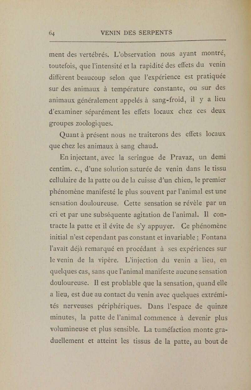 ment des vertébrés. L'observation nous ayant montré, toutefois, que l'intensité et la rapidité des effets du venin diffèrent beaucoup selon que l'expérience est pratiquée sur des animaux à température constante, ou sur des animaux généralement appelés à sang-froid, il y a lieu d'examiner séparément les effets locaux chez ces deux groupes zoologiques. Quant à présent nous ne traiterons des effets locaux que chez les animaux à sang chaud. En injectant, avec la seringue de Pravaz, un demi centim. c, d'une solution saturée de venin dans le tissu cellulaire de la patte ou de la cuisse d'un chien, le premier phénomène manifesté le plus souvent par l'animal est une sensation douloureuse. Cette sensation se révèle par un cri et par une subséquente agitation de l'animal. Il con- tracte la patte et il évite de s'y appuyer. Ce phénomène initial n'est cependant pas constant et invariable ; Fontana l'avait déjà remarqué en procédant à ses expériences sur le venin de la vipère. L'injection du venin a lieu, en quelques cas, sans que l'animal manifeste aucune sensation douloureuse. Il est problable que la sensation, quand elle a lieu, est due au contact du venin avec quelques extrémi- tés nerveuses périphériques. Dans l'espace de quinze minutes, la patte de l'animal commence à devenir plus volumineuse et plus sensible. La tuméfaction monte gra- duellement et atteint les tissus de la patte, au bout de