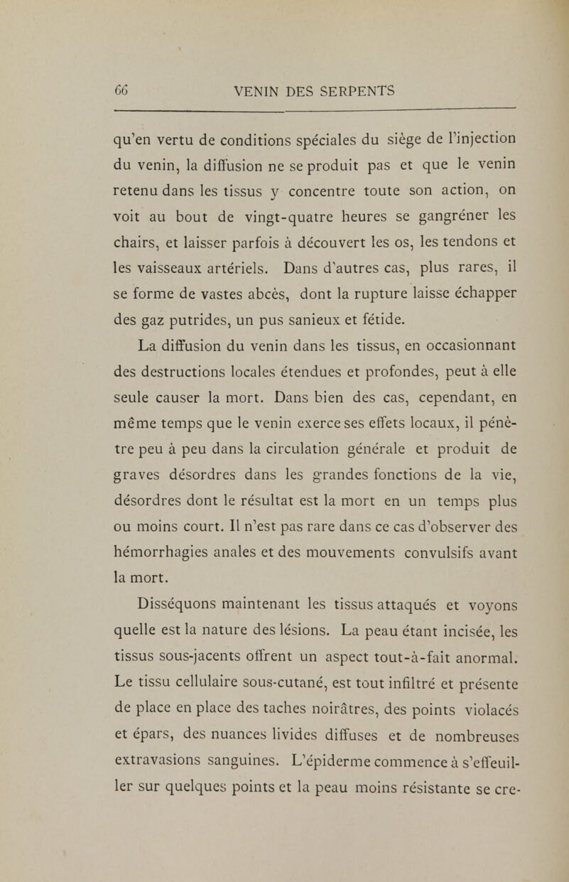 qu'en vertu de conditions spéciales du siège de l'injection du venin, la diffusion ne se produit pas et que le venin retenu dans les tissus y concentre toute son action, on voit au bout de vingt-quatre heures se gangréner les chairs, et laisser parfois à découvert les os, les tendons et les vaisseaux artériels. Dans d'autres cas, plus rares, il se forme de vastes abcès, dont la rupture laisse échapper des gaz putrides, un pus sanieux et fétide. La diffusion du venin dans les tissus, en occasionnant des destructions locales étendues et profondes, peut à elle seule causer la mort. Dans bien des cas, cependant, en même temps que le venin exerce ses effets locaux, il pénè- tre peu à peu dans la circulation générale et produit de graves désordres dans les grandes fonctions de la vie, désordres dont le résultat est la mort en un temps plus ou moins court. Il n'est pas rare dans ce cas d'observer des hémorrhagies anales et des mouvements convulsifs avant la mort. Disséquons maintenant les tissus attaqués et voyons quelle est la nature des lésions. La peau étant incisée, les tissus sous-jacents offrent un aspect tout-à-fait anormal. Le tissu cellulaire sous-cutané, est tout infiltré et présente de place en place des taches noirâtres, des points violacés et épars, des nuances livides diffuses et de nombreuses extravasions sanguines. L'épiderme commence à s'effeuil- ler sur quelques points et la peau moins résistante se cre-