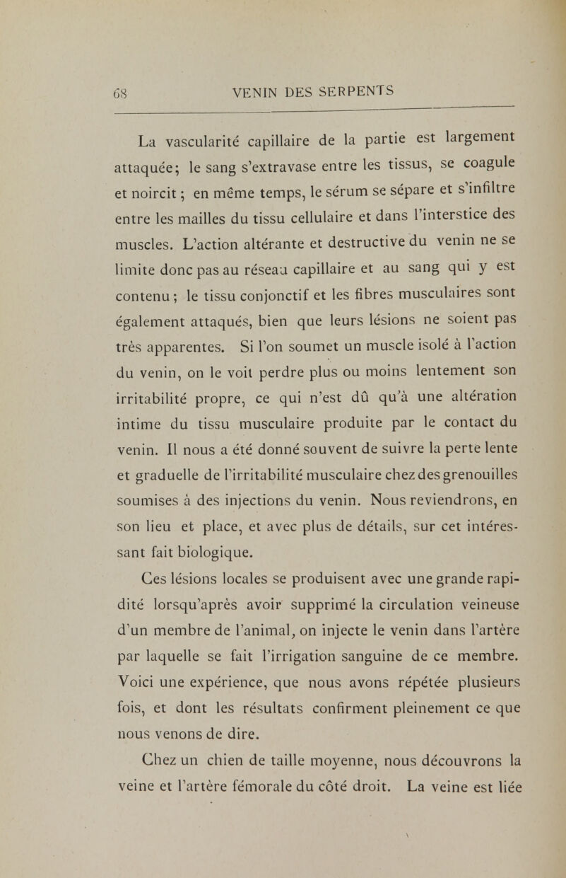 La vascularité capillaire de la partie est largement attaquée; le sang s'extravase entre les tissus, se coagule et noircit ; en même temps, le sérum se sépare et s'infiltre entre les mailles du tissu cellulaire et dans l'interstice des muscles. L'action altérante et destructive du venin ne se limite donc pas au réseau capillaire et au sang qui y est contenu ; le tissu conjonctif et les fibres musculaires sont également attaqués, bien que leurs lésions ne soient pas très apparentes. Si Ton soumet un muscle isolé à l'action du venin, on le voit perdre plus ou moins lentement son irritabilité propre, ce qui n'est dû qu'à une altération intime du tissu musculaire produite par le contact du venin. Il nous a été donné souvent de suivre la perte lente et graduelle de l'irritabilité musculaire chez des grenouilles soumises à des injections du venin. Nous reviendrons, en son lieu et place, et avec plus de détails, sur cet intéres- sant fait biologique. Ces lésions locales se produisent avec une grande rapi- dité lorsqu'après avoir supprimé la circulation veineuse d'un membre de l'animal, on injecte le venin dans l'artère par laquelle se fait l'irrigation sanguine de ce membre. Voici une expérience, que nous avons répétée plusieurs fois, et dont les résultats confirment pleinement ce que nous venons de dire. Chez un chien de taille moyenne, nous découvrons la veine et l'artère fémorale du côté droit. La veine est liée