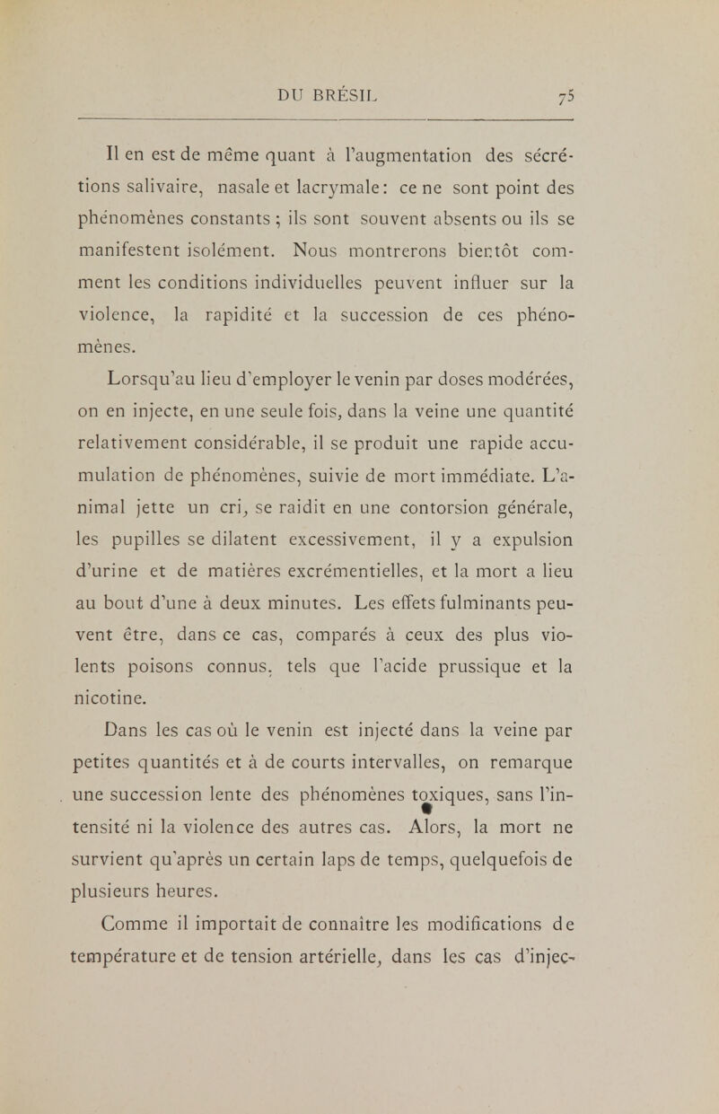 Il en est de même quant à l'augmentation des sécré- tions salivaire, nasale et lacrymale : ce ne sont point des phénomènes constants ; ils sont souvent absents ou ils se manifestent isolément. Nous montrerons bientôt com- ment les conditions individuelles peuvent influer sur la violence, la rapidité et la succession de ces phéno- mènes. Lorsqu'au lieu d'employer le venin par doses modérées, on en injecte, en une seule fois, dans la veine une quantité relativement considérable, il se produit une rapide accu- mulation de phénomènes, suivie de mort immédiate. L'a- nimal jette un cri, se raidit en une contorsion générale, les pupilles se dilatent excessivement, il y a expulsion d'urine et de matières excrémentielles, et la mort a lieu au bout d'une à deux minutes. Les effets fulminants peu- vent être, dans ce cas, comparés à ceux des plus vio- lents poisons connus, tels que l'acide prussique et la nicotine. Dans les cas où le venin est injecté dans la veine par petites quantités et à de courts intervalles, on remarque une succession lente des phénomènes tœdques, sans l'in- tensité ni la violence des autres cas. Alors, la mort ne survient qu'après un certain laps de temps, quelquefois de plusieurs heures. Comme il importait de connaître les modifications de température et de tension artérielle, dans les cas d'injec-