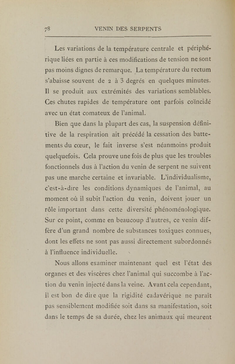 Les variations de la température centrale et périphé- rique liées en partie à ces modifications de tension ne sont pas moins dignes de remarque. La température du rectum s'abaisse souvent de 2 à 3 degrés en quelques minutes. Il se produit aux extrémités des variations semblables. Ces chutes rapides de température ont parfois coïncidé avec un état comateux de l'animal. Bien que dans la plupart des cas, la suspension défini- tive de la respiration ait précédé la cessation des batte- ments du cœur, le fait inverse s'est néanmoins produit quelquefois. Gela prouve une fois de plus que les troubles fonctionnels dus à l'action du venin de serpent ne suivent pas une marche certaine et invariable. L'individualisme, c'est-à-dire les conditions dynamiques de l'animal, au moment où il subit l'action du venin, doivent jouer un rôle important dans cette diversité phénoménologique. Sur ce point, comme en beaucoup d'autres, ce venin dif- fère d'un grand nombre de substances toxiques connues, dont les effets ne sont pas aussi directement subordonnés à l'influence individuelle. Nous allons examiner maintenant quel est l'état des organes et des viscères chez l'animal qui succombe à l'ac- tion du venin injecté dans la veine. Avant cela cependant, il est bon dediieque la rigidité cadavérique ne paraît pas sensiblement modifiée soit dans sa manifestation, soit dans le temps de sa durée, chez les animaux qui meurent