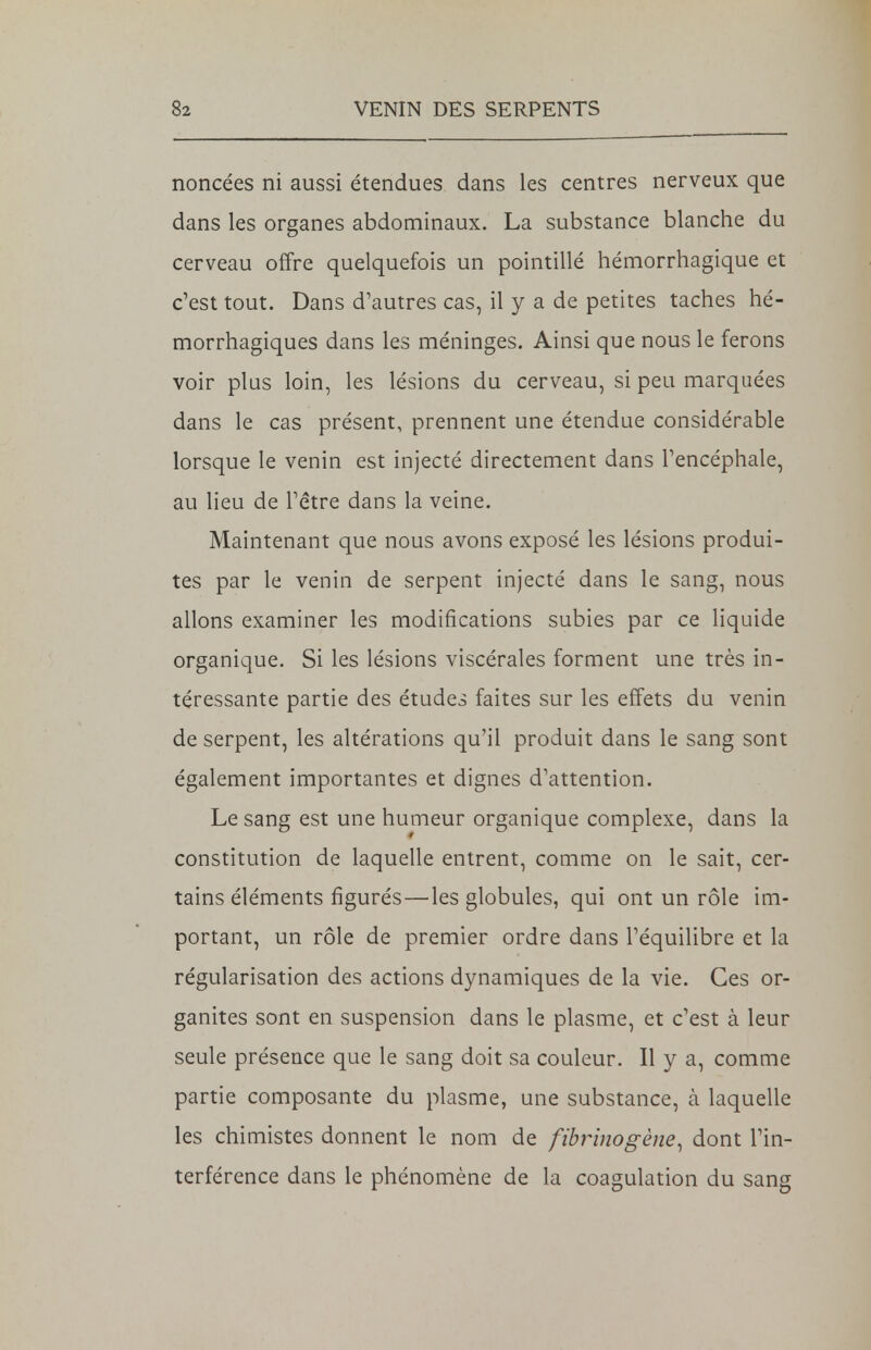 noncées ni aussi étendues dans les centres nerveux que dans les organes abdominaux. La substance blanche du cerveau offre quelquefois un pointillé hémorrhagique et c'est tout. Dans d'autres cas, il y a de petites taches hé- morrhagiques dans les méninges. Ainsi que nous le ferons voir plus loin, les lésions du cerveau, si peu marquées dans le cas présent, prennent une étendue considérable lorsque le venin est injecté directement dans l'encéphale, au lieu de l'être dans la veine. Maintenant que nous avons exposé les lésions produi- tes par le venin de serpent injecté dans le sang, nous allons examiner les modifications subies par ce liquide organique. Si les lésions viscérales forment une très in- téressante partie des études faites sur les effets du venin de serpent, les altérations qu'il produit dans le sang sont également importantes et dignes d'attention. Le sang est une humeur organique complexe, dans la constitution de laquelle entrent, comme on le sait, cer- tains éléments figurés—les globules, qui ont un rôle im- portant, un rôle de premier ordre dans l'équilibre et la régularisation des actions dynamiques de la vie. Ces or- ganites sont en suspension dans le plasme, et c'est à leur seule présence que le sang doit sa couleur. Il y a, comme partie composante du plasme, une substance, à laquelle les chimistes donnent le nom de fibrinogène, dont l'in- terférence dans le phénomène de la coagulation du sang