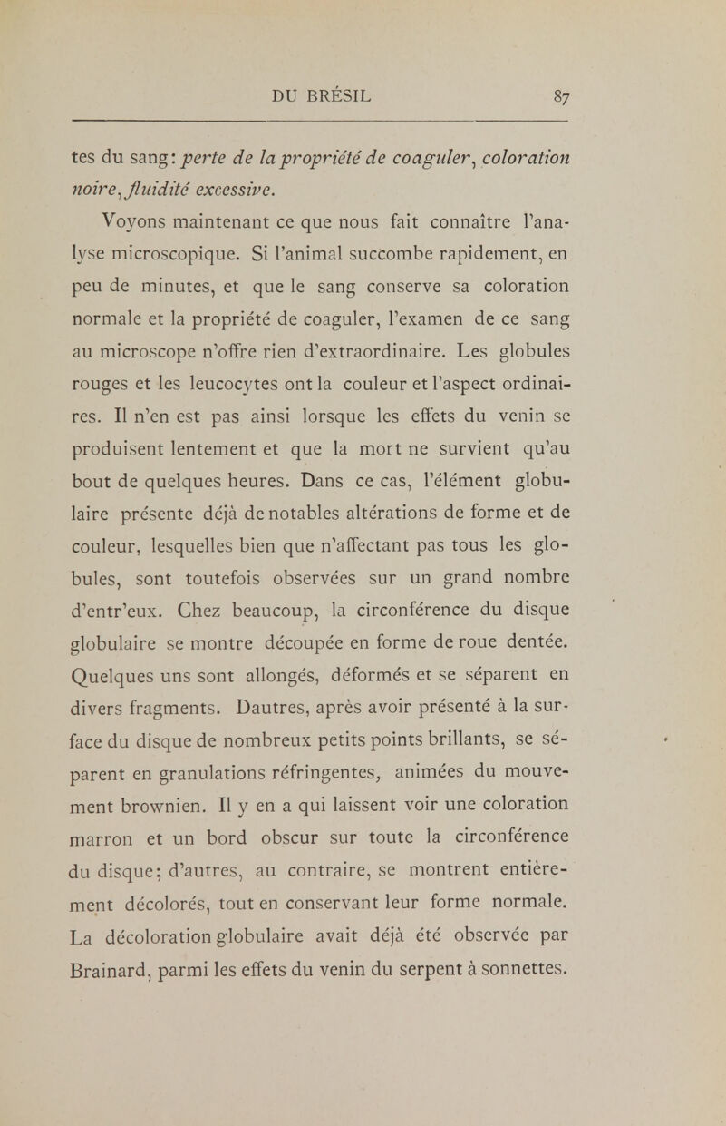 tes du sang: perte de la propriété de coaguler, coloration noire, fluidité excessive. Voyons maintenant ce que nous fait connaître l'ana- lyse microscopique. Si l'animal succombe rapidement, en peu de minutes, et que le sang conserve sa coloration normale et la propriété de coaguler, l'examen de ce sang au microscope n'offre rien d'extraordinaire. Les globules rouges et les leucocytes ont la couleur et l'aspect ordinai- res. Il n'en est pas ainsi lorsque les effets du venin se produisent lentement et que la mort ne survient qu'au bout de quelques heures. Dans ce cas, l'élément globu- laire présente déjà de notables altérations de forme et de couleur, lesquelles bien que n'affectant pas tous les glo- bules, sont toutefois observées sur un grand nombre d'entr'eux. Chez beaucoup, la circonférence du disque globulaire se montre découpée en forme de roue dentée. Quelques uns sont allongés, déformés et se séparent en divers fragments. Dautres, après avoir présenté à la sur- face du disque de nombreux petits points brillants, se sé- parent en granulations réfringentes, animées du mouve- ment brownien. Il y en a qui laissent voir une coloration marron et un bord obscur sur toute la circonférence du disque; d'autres, au contraire, se montrent entière- ment décolorés, tout en conservant leur forme normale. La décoloration globulaire avait déjà été observée par Brainard, parmi les effets du venin du serpent à sonnettes.