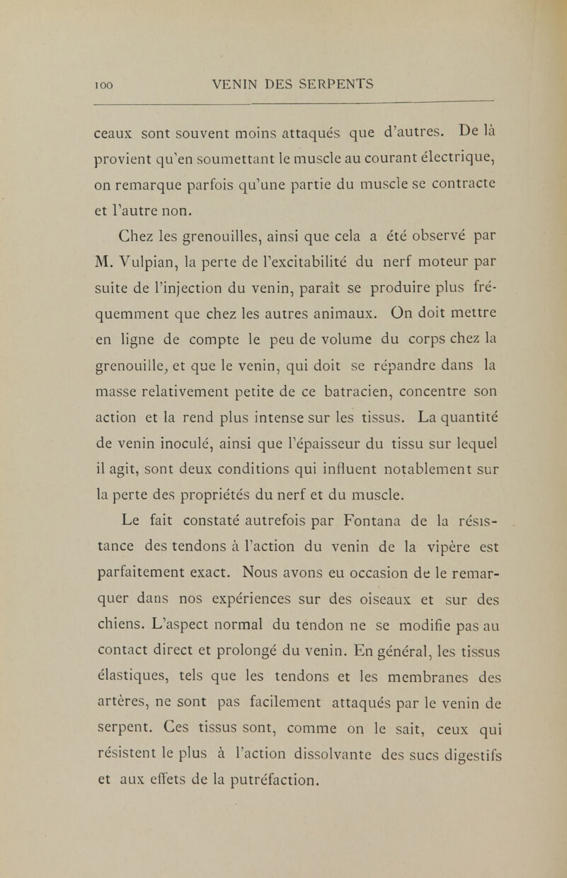 ceaux sont souvent moins attaqués que d'autres. De là provient qu'en soumettant le muscle au courant électrique, on remarque parfois qu'une partie du muscle se contracte et l'autre non. Chez les grenouilles, ainsi que cela a été observé par M. Vulpian, la perte de l'excitabilité du nerf moteur par suite de l'injection du venin, paraît se produire plus fré- quemment que chez les autres animaux. On doit mettre en ligne de compte le peu de volume du corps chez la grenouille, et que le venin, qui doit se répandre dans la masse relativement petite de ce batracien, concentre son action et la rend plus intense sur les tissus. La quantité de venin inoculé, ainsi que l'épaisseur du tissu sur lequel il agit, sont deux conditions qui influent notablement sur la perte des propriétés du nerf et du muscle. Le fait constaté autrefois par Fontana de la résis- tance des tendons à l'action du venin de la vipère est parfaitement exact. Nous avons eu occasion de le remar- quer dans nos expériences sur des oiseaux et sur des chiens. L'aspect normal du tendon ne se modifie pas au contact direct et prolongé du venin. En général, les tissus élastiques, tels que les tendons et les membranes des artères, ne sont pas facilement attaqués par le venin de serpent. Ces tissus sont, comme on le sait, ceux qui résistent le plus à l'action dissolvante des sucs digestifs et aux effets de la putréfaction.