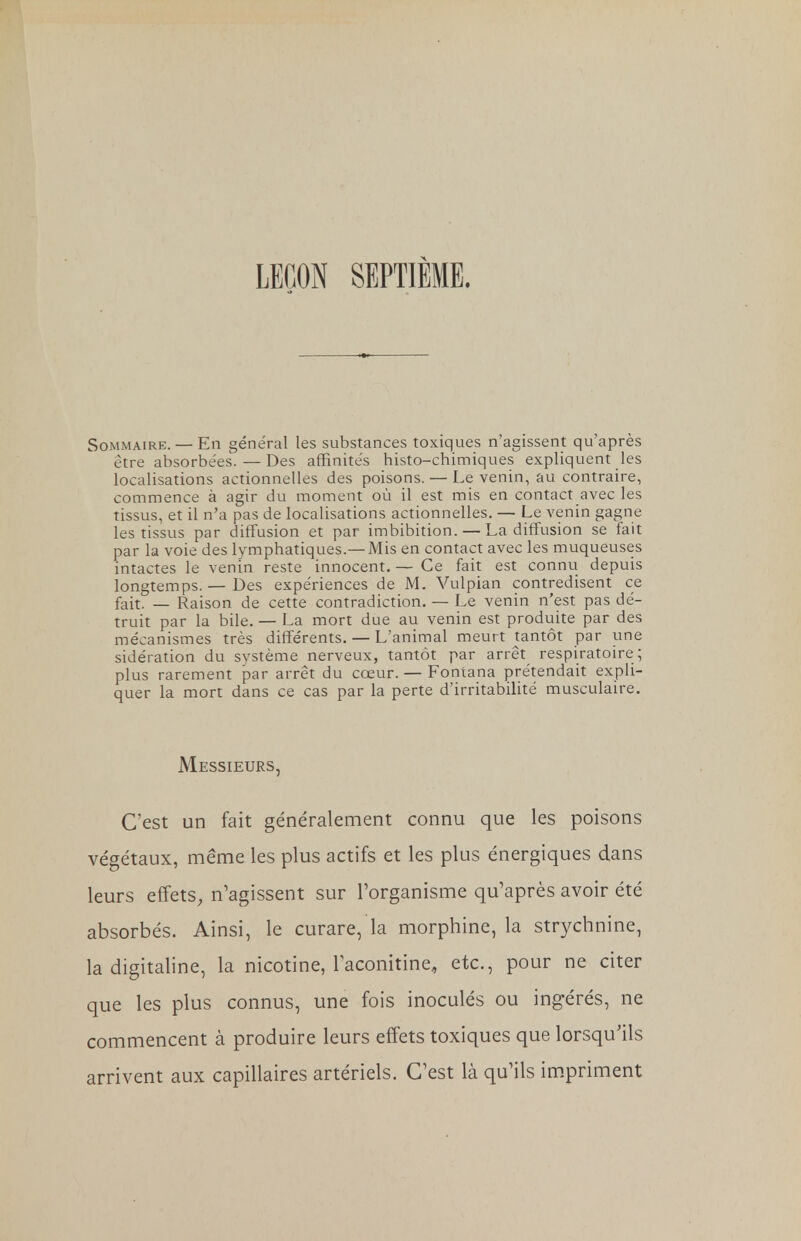 LEÇON SEPTIÈME. Sommaire. — En général les substances toxiques n'agissent qu'après être absorbées. — Des affinités histo-chimiques expliquent les localisations actionnelles des poisons. — Le venin, au contraire, commence à agir du moment où il est mis en contact avec les tissus, et il n'a pas de localisations actionnelles. — Le venin gagne les tissus par diffusion et par imbibition. — La diffusion se fait par la voie des lymphatiques.—Mis en contact avec les muqueuses intactes le venin reste innocent. — Ce fait est connu depuis longtemps. — Des expériences de M. Vulpian contredisent ce fait. — Raison de cette contradiction. — Le venin n'est pas dé- truit par la bile. — La mort due au venin est produite par des mécanismes très différents. — L'animal meurt tantôt par une sidération du système nerveux, tantôt par arrêt respiratoire ; plus rarement par arrêt du cœur. — Fontana prétendait expli- quer la mort dans ce cas par la perte d'irritabilité musculaire. Messieurs, C'est un fait généralement connu que les poisons végétaux, même les plus actifs et les plus énergiques dans leurs effets, n'agissent sur l'organisme qu'après avoir été absorbés. Ainsi, le curare, la morphine, la strychnine, la digitaline, la nicotine, laconitine, etc., pour ne citer que les plus connus, une fois inoculés ou ingérés, ne commencent à produire leurs effets toxiques que lorsqu'ils arrivent aux capillaires artériels. C'est là qu'ils impriment