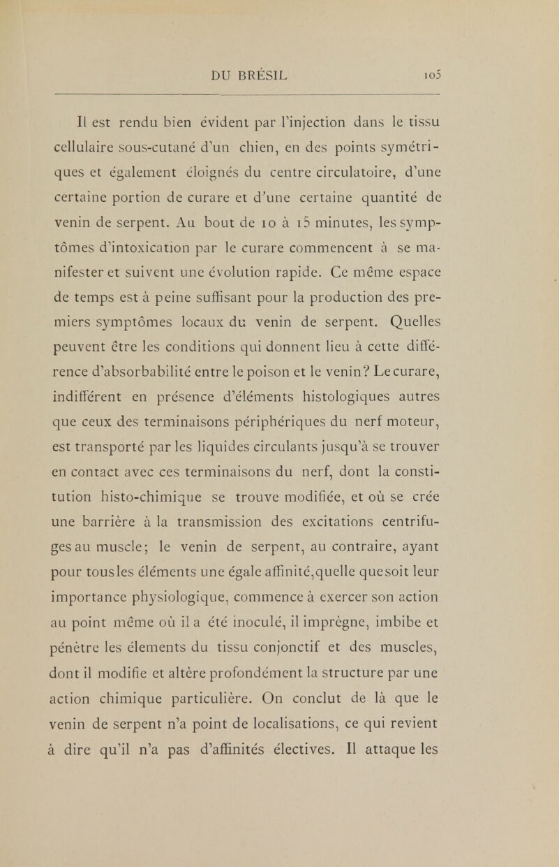 Il est rendu bien évident par l'injection dans le tissu cellulaire sous-cutané d'un chien, en des points symétri- ques et également éloignés du centre circulatoire, d'une certaine portion de curare et d'une certaine quantité de venin de serpent. Au bout de 10 à i5 minutes, les symp- tômes d'intoxication par le curare commencent à se ma- nifester et suivent une évolution rapide. Ce même espace de temps est à peine suffisant pour la production des pre- miers symptômes locaux du venin de serpent. Quelles peuvent être les conditions qui donnent lieu à cette diffé- rence d'absorbabilité entre le poison et le venin? Le curare, indifférent en présence d'éléments histologiques autres que ceux des terminaisons périphériques du nerf moteur, est transporté par les liquides circulants jusqu'à se trouver en contact avec ces terminaisons du nerf, dont la consti- tution histo-chimique se trouve modifiée, et où se crée une barrière à la transmission des excitations centrifu- ges au muscle; le venin de serpent, au contraire, ayant pour tousles éléments une égale affinité,quelle quesoit leur importance physiologique, commence à exercer son action au point même où il a été inoculé, il imprègne, imbibe et pénètre les éléments du tissu conjonctif et des muscles, dont il modifie et altère profondément la structure par une action chimique particulière. On conclut de là que le venin de serpent n'a point de localisations, ce qui revient à dire qu'il n'a pas d'affinités électives. Il attaque les